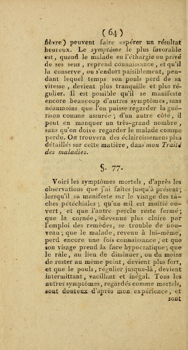 fièvre) peuvent faire espérer un re'sultat heureux. Le symptôme le plus favorable est, quand le malade en l'éthargie ou privé de ses sens , reprend connaissance, et qu'il 3a conserve, ou s'endort paisiblement, pen- dant lequel temps son pouls perd de sa vitesse , devient plus tranquille et plus ré- gulier. II est possible qu'il se manifeste encore beaucoup d'autres symptôme» , sans néanmoins que l'on puisse regarder la gué— rison comme assurée ; d'un autre côté, il peut en manquer un très-grand nombre , sans qu'on doive regarder le malade comme perdu. Oit trouvera des éclaircissernensplus détaillés sur cette matière, dans mon Traité des maladies. §• 77. Voici les symptômes mortels , d'après les observations que j'ai faites jusqu'à présent; lorsqu'il sis manifeste sur le visage des ta- ches pétéchiales -, qu'un œil est moitié ou- vert, et que l'autre perdu reste fermé; que la cornée, devenue plus claire par l'emploi des remèdes, se trouble de nou- veau ; que le malade, revenu à lui-même, perd encore une fois connaissance, et que son visage prendla face hypocratique ; que le râle, au lieu de diminuer, ou du moins de rester au même peint, devient plus fort, et que. le pouls, régulier jusque-là, devient intermittant, vacillant et inégal. Tous les autres symptômes, regardés comme mortels, éout douteux d'après mon expérience, et sont