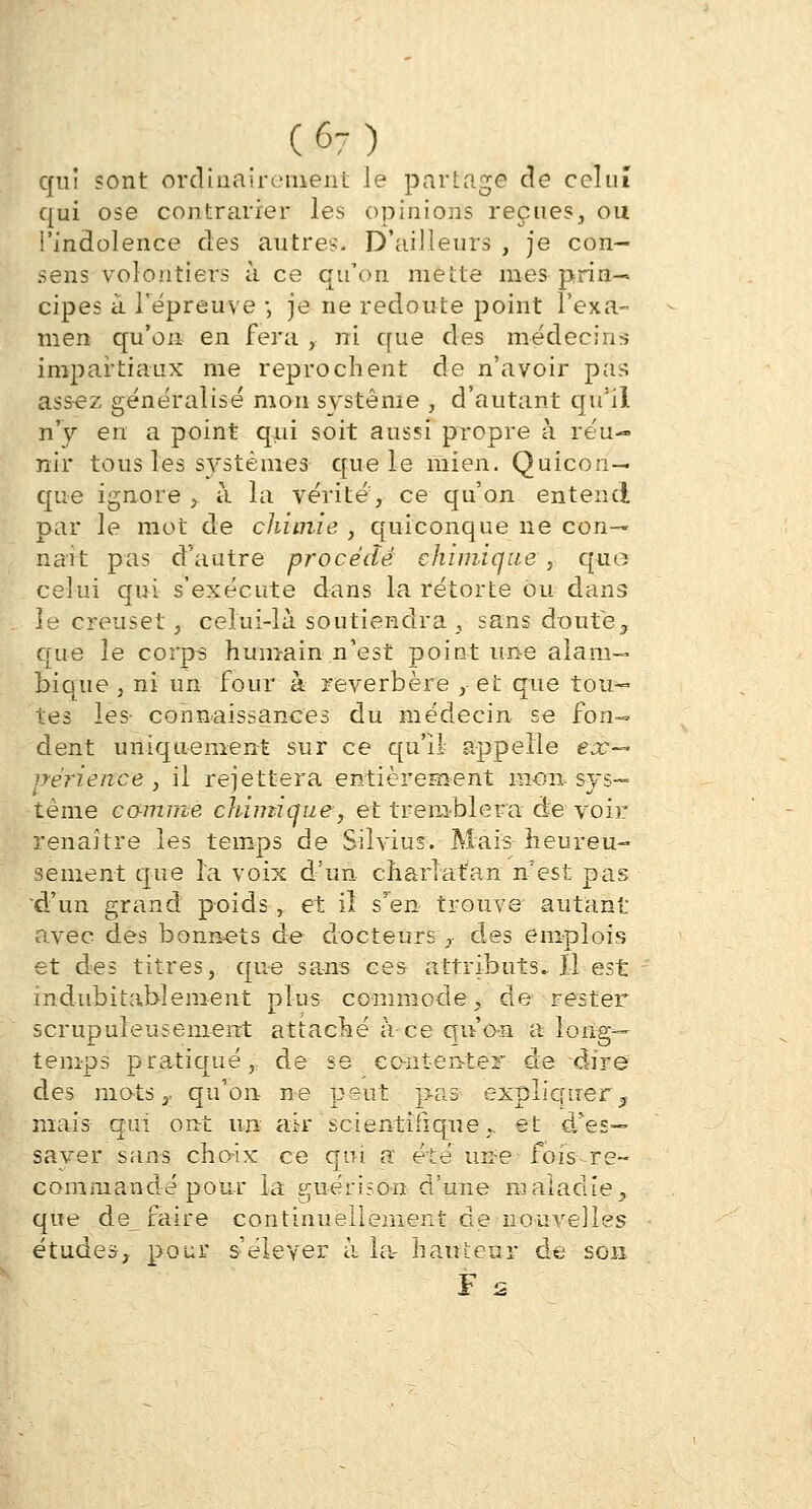 (6-) qui sont ordinairement le partage de celui qui ose contrarier les opinions reçues, ou l'indolence des autres D'ailleurs , je con- sens volontiers à ce qu'on mette mes prin- cipes à l'épreuve -, je ne redoute point l'exa- men qu'on en fera , ni que des médecins impartiaux me reprochent de n'avoir pas ass-ez généralisé mon système , d'autant qu'il n'y en a point qui soit aussi propre à réu- nir tous les systèmes que le mien. Quicon- que ignore ,. à la vérité, ce qu'on entend par le mot de chimie , quiconque ne con- naît pas d'autre procède chimique , quo celui qui s'exécute dans la rétorte ou dans le creuset, celui-là soutiendra , sans doute, que le corps humain n'est point une alam— bique , ni un four à réverbère , et que tou- tes les connaissances du médecin se fon- dent uniquement sur ce qu'il- appelle ex- périence , il rejettera entièrement mon. sys- tème co-mme chimique, et tremblera de voir renaître les temps de Silvius. Mais heureu- sement que la voix d'un charlatan n'est pas 'd'un grand poids-,, et il s'en trouve autant avec des bonnets de docteurs y des emplois et des titres, que sans ces attributs. Il est indubitablement plus commode, de rester scrupuleusement attaché à ce qu'on a long- temps pratiqué, de se cc-nt-en-ter de dire des mots £ qu'on ne peut pas expliquer $ mais- qui ont un air 'scientifique., et d'es— saver sans choix ce qui. a* été un-e fois re- commandé pour la guéri s on d'une maladie., que de faire continuellement de nouvelles études,, pour s'élever à la- hauteur de son F s