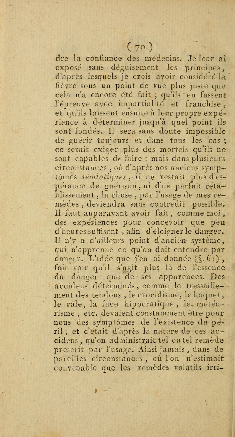 dre la confiance des médecins. Je lenr aï exposé sans déguisement les principes, d'après lesquels je crois avoir considéré la fièvre sous un point de vue plus juste que cela n'a encore été fait *, qu'ils en fassent l'épreuve avec impartialité et franchise, et qu'ils laissent ensuite à leur propre expé- rience à déterminer jusqu'à quel point ils sont fondés. Il sera sans doute impossible de guérir toujours et dans tous les cas ; ce serait exiger plus des mortels qu'ils ne sont capables de faire : mais dans plusieurs circonstances , où d'après nos anciens symp- tômes sêmiotiques , il ne restait plus d'es- pérance de guémon., ni d'un parfait réta-* blissement,. la chose , par l'usage de mes re- mèdes , deviendra sans contredit possible, il faut auparavant avoir fait, comme moi, des expériences pour concevoir que peu d'heures suffisent , afin d'éloigner le danger, il n'y a d'ailleurs point d'ancien système, qui n'apprenne ce qu'on doit entendre par danger. L'idée que j'en ai donnée (_§. 61) , fait voir qu'il s'agit plus là de l'essence du danger que de ses apparences. Des aecidens déterminés, comme le tressaille- ment des tendons , le crocidisme, le hoquet, le râle, la face hipocratique , le. météo- risme , etc. devaient constamment être pour nous des symptômes de l'existence du pé- ril', et c'était d'après la nature de ces ac- cidens, qu'on administrait tel ou tel remède prescrit par l'usage. Ainsi jamais , dans de pareilles circonstanc-s , où l'on n'estimait convenable que les remèdes volatils irri-