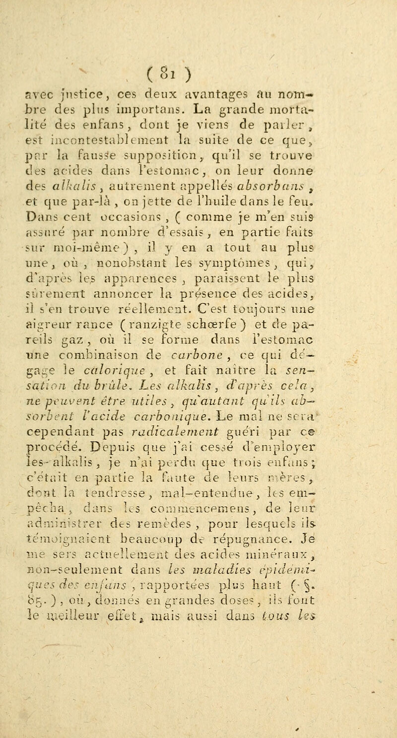 ( Si ) avec justice, ces deux avantages au nom- bre des plus importuns. La grande morta- lité des en fan s, dont je viens de parler, est incontestablement la suite de ce que, par la fausse supposition, qu'il se trouve des acides dans l'estomac, on leur donne des alkalis , autrement appelles absorbans t et que par-là , on jette de l'huile dans le feu. Dans cent occasions , ( comme je m'en suis assuré par nombre d'essais, en partie faits sur moi-même), il y en a tout au plus une, où, nonobstant les symptômes, qui, d'après les apparences , paraissent le plus sûrement annoncer la présence des acides, il s'en trouve réellement. C'est toujours une aigreur rance ( ranzigte schœrfe ) et de pa- reils gaz , où il se forme dans l'estomac une combinaison de carbone , ce qui dé- gage le calorique , et fait naître la sen~ sa.iLcri du brûle. Les alkalis, d'après cela, ne peuvent être utiles, qu autant quils ab- sorbent l'acide carbonique. Le mal ne sera* cependant pas radicalement guéri par ce procédé. Depuis que j'ai cessé d'employer les- alkalis, je n'ai perdu que trois en fans; c'était en partie la faute de leurs avères^ dont la tendresse, mal-entendue, les em- pêcha _,. dans les commencera eus, de leur administrer des remèdes , pour lesquels ils témoignaient beaucoup de répugnance. Je me sers actuellement des acides minéraux, non-seulement dans les maladies èpidémi- ques des enjans , rapportées plus haut (- §. 85. ) , où , donnés en grandes dose?, ils font le meilleur effetk mais aussi dans tous ks