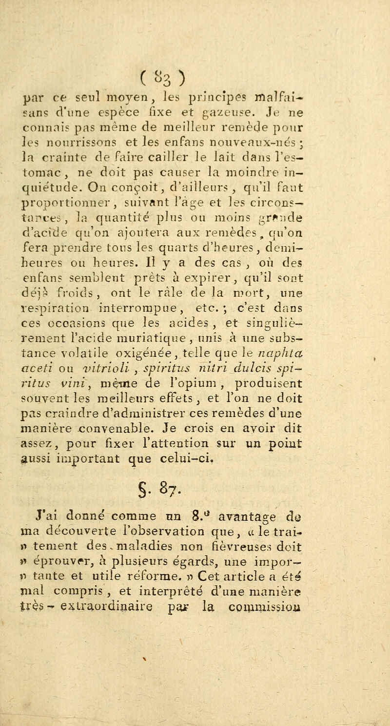 («3) par ce seul moyen, les principes malfai- «ans d'une espèce fixe et gazeuse. Je ne connais pas même de meilleur remède pour les nourrissons et les enfans nouveaux-nés • la crainte de faire cailler le lait dans l'es- tomac , ne doit pas causer la moindre in- quiétude. On conçoit, d'ailleurs, qu'il faut proportionner, suivant l'âge et les circons- tances, la quantité plus ou moins gr*:jde d'acide qu'on ajoutera aux remèdes, qu'on fera prendre tous les quarts d'heures, demi- heures ou heures. Il y a des cas , où des enfans semblent prêts à expirer, qu'il sont déji froids, ont le râle delà mort, une respiration interrompue, etc.-, c'est dans ces occasions que les acides , et singuliè- rement l'acide muriatique, unis à une subs- tance volatile oxigénée, telle que le naphta aceti ou vitrioli , spii'itus nitri dulcis spi- ritus vini, même de l'opium, produisent souvent les meilleurs effets, et l'on ne doit pas craindre d'administrer ces remèdes d'une manière convenable. Je crois en avoir dit assez, pour fixer l'attention sur un point aussi important que celui-ci. S- s7- J'ai donné comme nn 8.a avantage de ma découverte l'observation que, tclet/raî* » tement des, maladies non fiévreuses doit » éprouver, à plusieurs égards, une impor- r> tante et utile réforme, y> Cet article a été mal compris , et interprêté d'une manière très-* extraordinaire pa* la commission