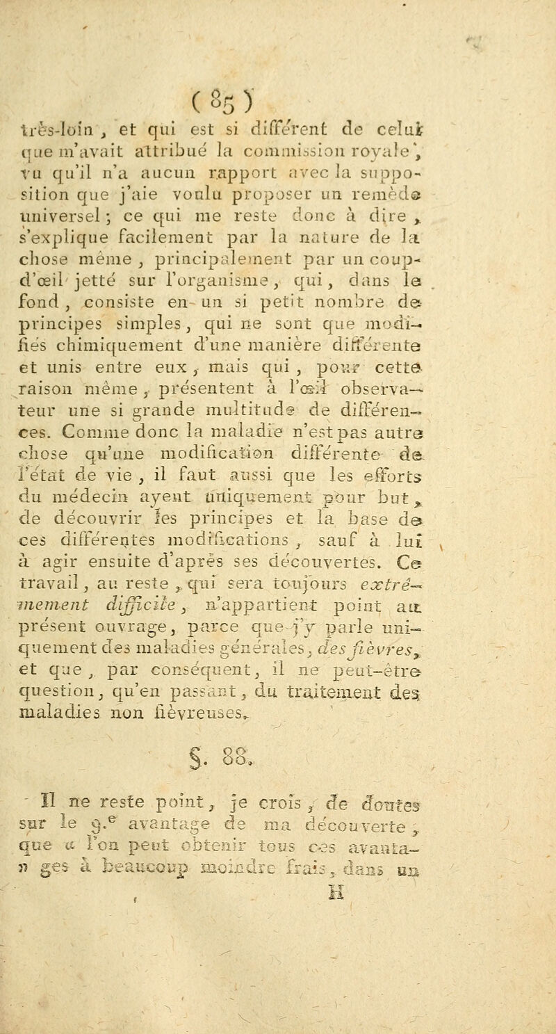très-loin , et qui est si différent de celui que m'avait attribué la commission royale*, tu qu'il n'a aucun rapport avec la suppo- sition que j'aie voulu proposer un rem.èdéi universel ; ce qui me reste donc à dire ,. s'explique facilement par la nature de la chose même , principalement par un coup- d'œii'jette sur l'organisme, qui, dans la fond , consiste en- un si petit nombre de principes simples, qui ne sont que modi- fies chimiquement d'une manière différente et unis entre eux, mais qui, pou? cette raison même , présentent à Ya&k observa- teur une si grande multitude de différen- ces. Comme donc la maladie n'est pas autre chose qu'une modification différente de f état de vie , il faut aussi que les efforts du médecin ayent uniquement pour but, de découvrir les principes et la base de* ces différentes modifications, sauf à lui à agir ensuite d'après ses découvertes. Ce travail, au reste ,, qui sera toujours extrê-< mentent difficile, n'appartient point ait présent ouvrage, parce que fj parle uni- quement des maladies générales, des fièvres^, et que, par conséquent, il ne peut-être question, qu'en passant, du traitement des maladies non fiévreuses,. ÔO. - îl ne reste point, je crois , de tfotites sur le $.e avantage de ma découverte T que te Von peut obtenir tous c-3s avaata- 57 ges à beaucoup moindre Frais, dans un
