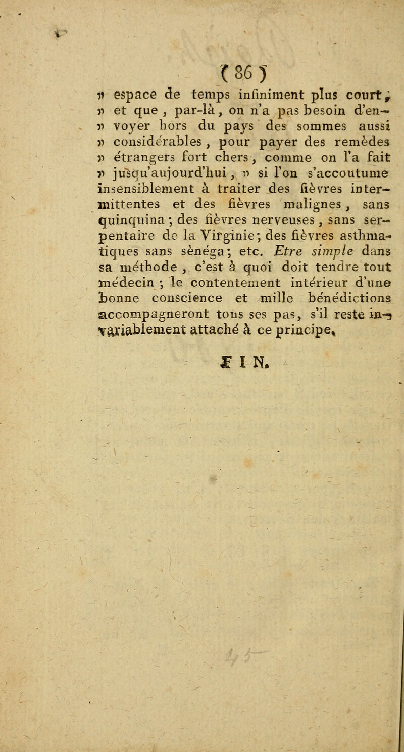 i> espace de temps infiniment plus court r jj et que , par-là, on n'a pas besoin d'en- » vo}'er hors du pays des sommes aussi » considérables , pour payer des remèdes 3> étrangers fort chers , comme on Ta fait r> jusqu'aujourd'hui, r> si l'on s'accoutume insensiblement à traiter des fièvres inter- mittentes et des fièvres malignes , sans quinquina -, des fièvres nerveuses , sans ser- pentaire de la Virginie; des fièvres asthma- tiques sans sènéga; etc. Etre simple dans sa méthode , c'est à quoi doit tendre tout médecin ; le contentement intérieur d'une tonne conscience et mille bénédictions accompagneront tous ses pas, s'il reste in-s ■vajcia.blem.ent attaché à ce principe* £ I N.