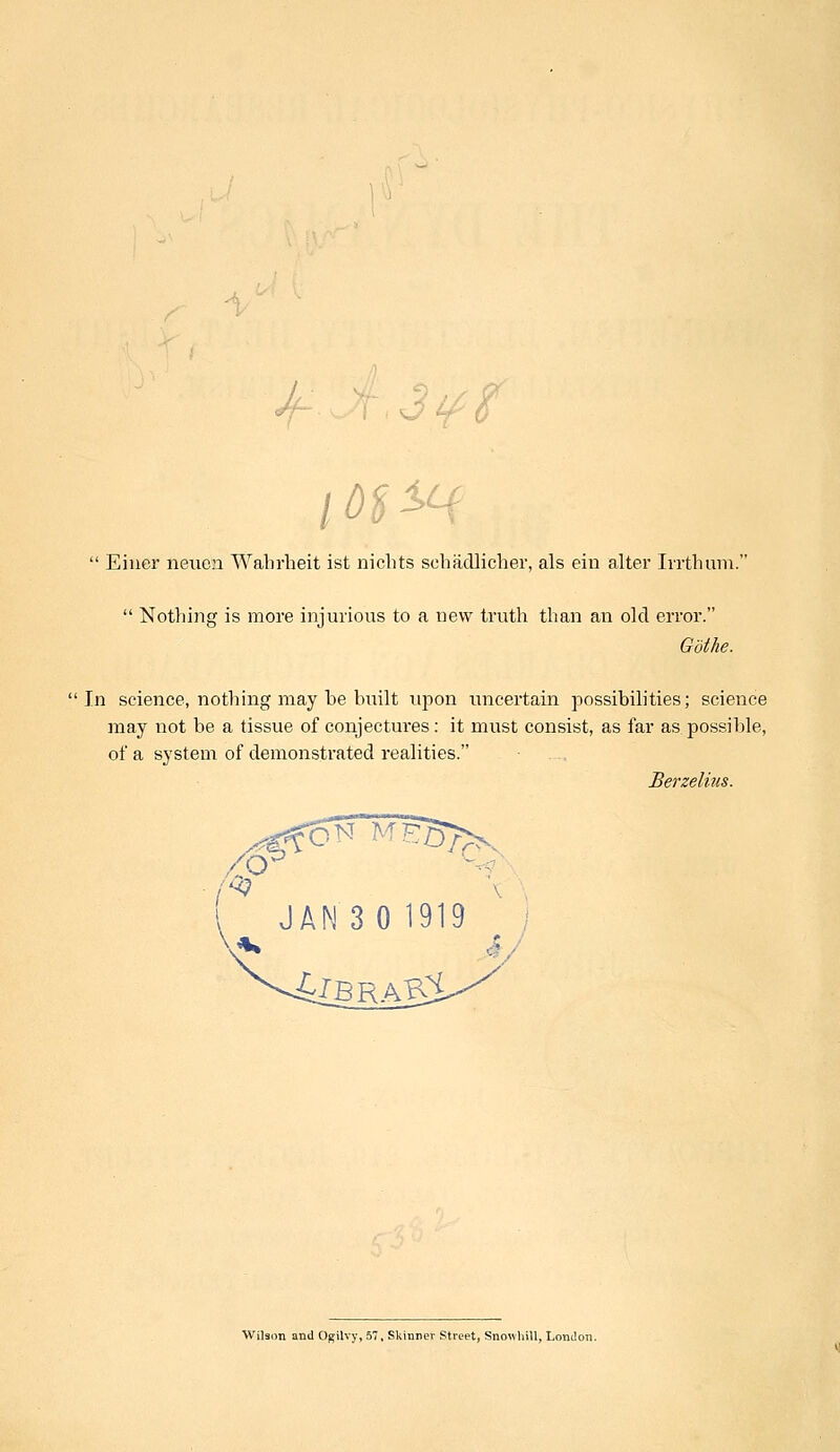 if 8  Einer neuen Wabrheit ist nicbts scbadlicher, als em alter Irrthum.  Nothing is more injurious to a new truth than an old error. GotJie. In science, nothing may be built upon uncertain possibilities; science may not be a tissue of conjectures: it must consist, as far as possible, of a system of demonstrated realities. Berzelius. ,/sy ! JAN 3 0 1919 Wilson and Ogilvy, 57, Skinner Street, Snowhill, London.
