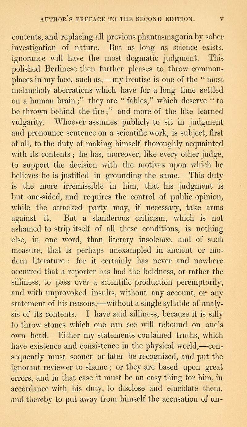 contents, and replacing all previous phantasmagoria by sober investigation of nature. But as long as science exists, ignorance will have the most dogmatic judgment. This polished Berlinese then further pleases to throw common- places in my face, such as,—my treatise is one of the  most melancholy aberrations which have for a long time settled on a human brain ; they are  fables, which deserve  to be thrown behind the fire; and more of the like learned vulgarity. Whoever assumes publicly to sit in judgment and pronounce sentence on a scientific work, is subject, first of all, to the duty of making himself thoroughly acquainted with its contents ; he has, moreover, like every other judge, to support the decision with the motives upon which he believes he is justified in grounding the same. This duty is the more irremissible in him, that his judgment is but one-sided, and requires the control of public opinion, while the attacked party may, if necessary, take arms against it. But a slanderous criticism, which is not ashamed to strip itself of all these conditions, is nothing else, in one word, than literary insolence, and of such measure, that is perhaps unexampled in ancient or mo- dern literature : for it certainly has never and nowhere occurred that a reporter has had the boldness, or rather the silliness, to pass over a scientific production peremptorily, and with unprovoked insults, without any account, or any statement of his reasons,—without a single syllable of analy- sis of its contents. I have said silliness, because it is silly to throw stones which one can see will rebound on one's own head. Either my statements contained truths, which have existence and consistence in the physical world,—con- sequently must sooner or later be recognized, and put the ignorant reviewTer to shame; or they are based upon great errors, and in that case it must be an easy thing for him, in accordance with his duty, to disclose and elucidate them, and thereby to put away from himself the accusation of un-