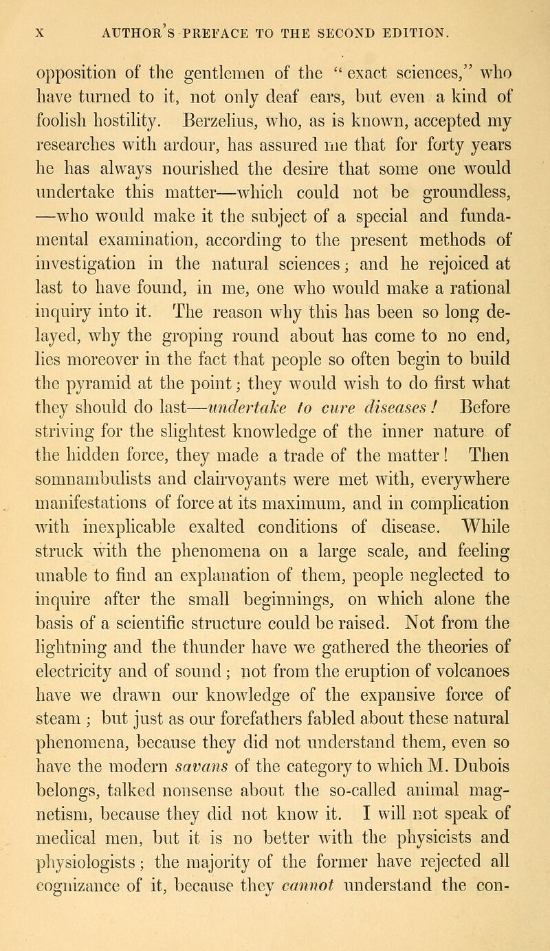 opposition of the gentlemen of the  exact sciences/' who have turned to it, not only deaf ears, but even a kind of foolish hostility. Berzelius, who, as is known, accepted my researches with ardour, has assured me that for forty years he has always nourished the desire that some one would undertake this matter—which could not be groundless, —who would make it the subject of a special and funda- mental examination, according to the present methods of investigation in the natural sciences; and he rejoiced at last to have found, in me, one who would make a rational inquiry into it. The reason why this has been so long de- layed, why the groping round about has come to no end, lies moreover in the fact that people so often begin to build the pyramid at the point; they would wish to do first what they should do last—undertake to cure diseases ! Before striving for the slightest knowledge of the inner nature of the hidden force, they made a trade of the matter! Then somnambulists and clairvoyants were met with, everywhere manifestations of force at its maximum, and in complication with inexplicable exalted conditions of disease. While struck with the phenomena on a large scale, and feeling unable to find an explanation of them, people neglected to inquire after the small beginnings, on which alone the basis of a scientific structure could be raised. Not from the lightning and the thunder have we gathered the theories of electricity and of sound • not from the eruption of volcanoes have we drawn our knowledge of the expansive force of steam ; but just as our forefathers fabled about these natural phenomena, because they did not understand them, even so have the modern savans of the category to which M. Dubois belongs, talked nonsense about the so-called animal mag- netism, because they did not know it. I will not speak of medical men, but it is no better with the physicists and physiologists; the majority of the former have rejected all cognizance of it, because they cannot understand the con-