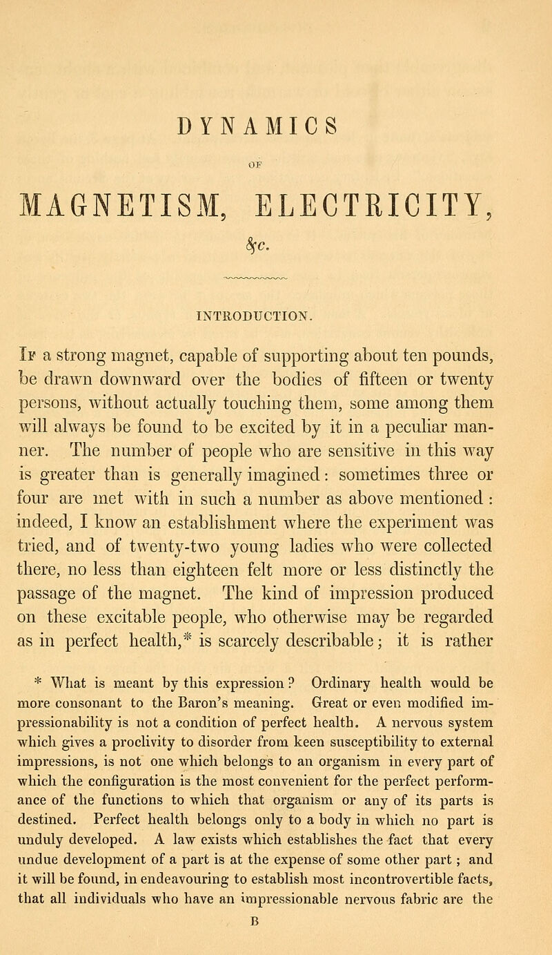 DYNAMICS OF MAGNETISM, ELECTRICITY, fyc. INTRODUCTION. If a strong magnet, capable of supporting about ten pounds, be drawn downward over the bodies of fifteen or twenty persons, without actually touching them, some among them will always be found to be excited by it in a peculiar man- ner. The number of people who are sensitive in this way is greater than is generally imagined: sometimes three or four are met with in such a number as above mentioned : indeed, I know an establishment where the experiment was tried, and of twenty-two young ladies who were collected there, no less than eighteen felt more or less distinctly the passage of the magnet. The kind of impression produced on these excitable people, who otherwise may be regarded as in perfect health,* is scarcely describable; it is rather * What is meant by this expression ? Ordinary health would be more consonant to the Baron's meaning. Great or even modified im- pressionability is not a condition of perfect health. A nervous system which gives a proclivity to disorder from keen susceptibility to external impressions, is not one which belongs to an organism in every part of which the configuration is the most convenient for the perfect perform- ance of the functions to which that organism or any of its parts is destined. Perfect health belongs only to a body in which no part is unduly developed. A law exists which establishes the fact that every undue development of a part is at the expense of some other part; and it will be found, in endeavouring to establish most incontrovertible facts, that all individuals who have an impressionable nervous fabric are the B