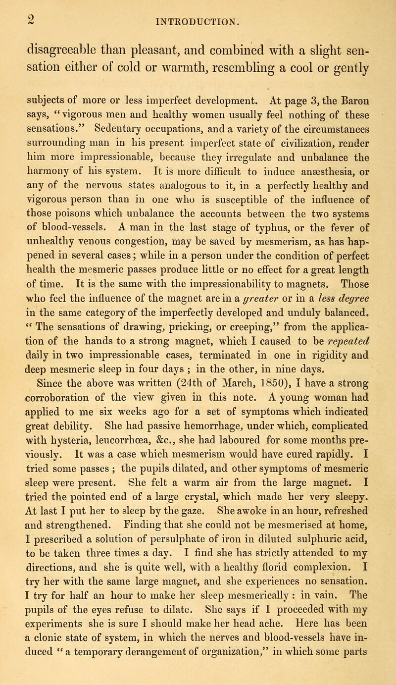 disagreeable than pleasant, and combined with a slight sen- sation either of cold or warmth, resembling a cool or gently subjects of more or less imperfect development. At page 3, the Baron says,  vigorous men and healthy women usually feel nothing of these sensations. Sedentary occupations, and a variety of the circumstances surrounding man in his present imperfect state of civilization, render him more impressionable, because they irregulate and unbalance the harmony of his system. It is more difficult to induce anaesthesia, or any of the nervous states analogous to it, in a perfectly healthy and vigorous person than in one who is susceptible of the influence of those poisons which unbalance the accounts between the two systems of blood-vessels. A man in the last stage of typhus, or the fever of unhealthy venous congestion, may be saved by mesmerism, as has hap- pened in several cases; while in a person under the condition of perfect health the mesmeric passes produce little or no effect for a great length of time. It is the same with the impressionability to magnets. Those who feel the influence of the magnet are in a greater or in a less degree in the same category of the imperfectly developed and unduly balanced.  The sensations of drawing, pricking, or creeping, from the applica- tion of the hands to a strong magnet, which I caused to be repeated daily in two impressionable cases, terminated in one in rigidity and deep mesmeric sleep in four days ; in the other, in nine days. Since the above was written (24th of March, 1850), I have a strong corroboration of the view given in this note. A young woman had applied to me six weeks ago for a set of symptoms which indicated great debility. She had passive hemorrhage, under which, complicated with hysteria, leucorrhcea, &c, she had laboured for some months pre- viously. It was a case which mesmerism would have cured rapidly. I tried some passes ; the pupils dilated, and other symptoms of mesmeric sleep were present. She felt a warm air from the large magnet. I tried the pointed end of a large crystal, which made her very sleepy. At last I put her to sleep by the gaze. She awoke in an hour, refreshed and strengthened. Finding that she could not be mesmerised at home, I prescribed a solution of persulphate of iron in diluted sulphuric acid, to be taken three times a day. I find she has strictly attended to my directions, and she is quite well, with a healthy florid complexion. I try her with the same large magnet, and she experiences no sensation. I try for half an hour to make her sleep mesmerically : in vain. The pupils of the eyes refuse to dilate. She says if I proceeded with my experiments she is sure I should make her head ache. Here has been a clonic state of system, in which the nerves and blood-vessels have in- duced  a temporary derangement of organization, in which some parts