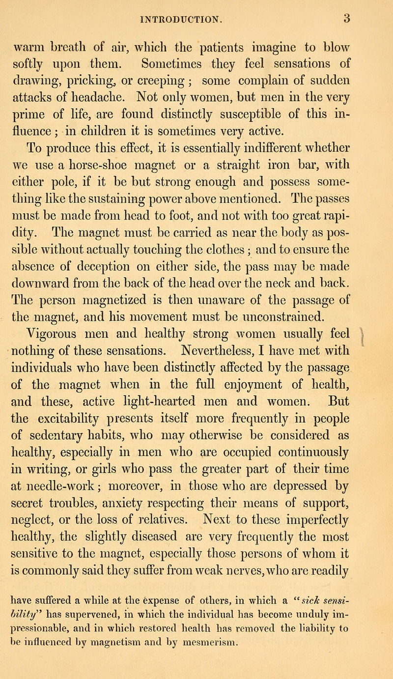 warm breath of air, which the patients imagine to blow softly upon them. Sometimes they feel sensations of drawing, pricking, or creeping ; some complain of sudden attacks of headache. Not only women, but men in the very prime of life, are found distinctly susceptible of this in- fluence ; in children it is sometimes very active. To produce this effect, it is essentially indifferent whether we use a horse-shoe magnet or a straight iron bar, with either pole, if it be but strong enough and possess some- thing like the sustaining power above mentioned. The passes must be made from head to foot, and not with too great rapi- dity. The magnet must be carried as near the body as pos- sible without actually touching the clothes; and to ensure the absence of deception on either side, the pass may be made downward from the back of the head over the neck and back. The person magnetized is then unaware of the passage of the magnet, and his movement must be unconstrained. Vigorous men and healthy strong women usually feel nothing of these sensations. Nevertheless, I have met with individuals who have been distinctly affected by the passage of the magnet when in the full enjoyment of health, and these, active light-hearted men and women. But the excitability presents itself more frequently in people of sedentary habits, who may otherwise be considered as healthy, especially in men who are occupied continuously in writing, or girls who pass the greater part of their time at needle-work; moreover, in those who are depressed by secret troubles, anxiety respecting their means of support, neglect, or the loss of relatives. Next to these imperfectly healthy, the slightly diseased are very frequently the most sensitive to the magnet, especially those persons of whom it is commonly said they suffer from weak nerves, who are readily have suffered a while at the expense of others, in which a  sick sensi- bility has supervened, in which the individual has become unduly im- pressionable, and in which restored health has removed the liability to be influenced by magnetism and by mesmerism.