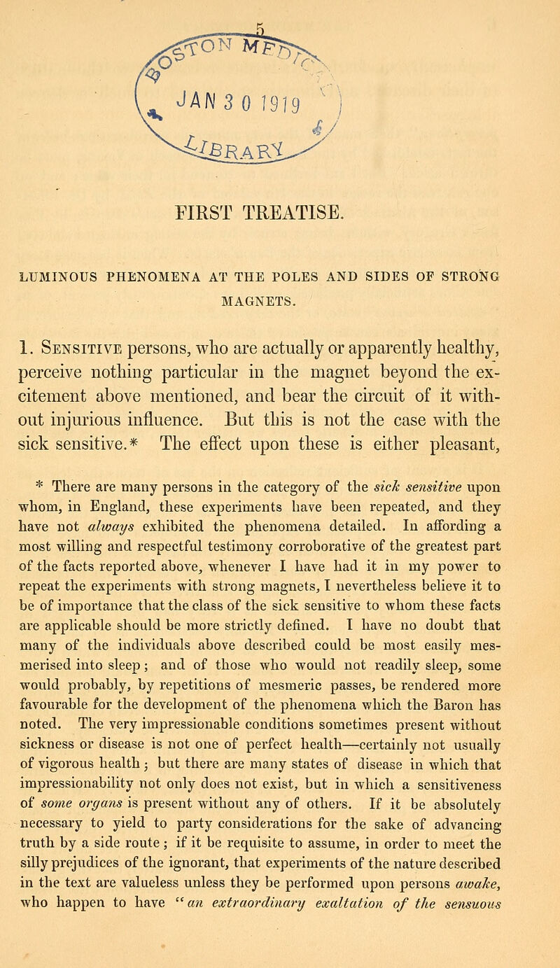 FIRST TREATISE. LUMINOUS PHENOMENA AT THE POLES AND SIDES OF STRONG MAGNETS. 1. Sensitive persons, who are actually or apparently healthy, perceive nothing particular in the magnet beyond the ex- citement above mentioned, and bear the circuit of it with- out injurious influence. But this is not the case with the sick sensitive.* The effect upon these is either pleasant, * There are many persons in the category of the sick sensitive upon whom, in England, these experiments have been repeated, and they have not always exhibited the phenomena detailed. In affording a most willing and respectful testimony corroborative of the greatest part of the facts reported above, whenever I have had it in my power to repeat the experiments with strong magnets, I nevertheless believe it to be of importance that the class of the sick sensitive to whom these facts are applicable should be more strictly defined. I have no doubt that many of the individuals above described could be most easily mes- merised into sleep; and of those who would not readily sleep, some would probably, by repetitions of mesmeric passes, be rendered more favourable for the development of the phenomena which the Baron has noted. The very impressionable conditions sometimes present without sickness or disease is not one of perfect health—certainly not usually of vigorous health ; but there are many states of disease in which that impressionability not only does not exist, but in which a sensitiveness of some organs is present without any of others. If it be absolutely necessary to yield to party considerations for the sake of advancing truth by a side route; if it be requisite to assume, in order to meet the silly prejudices of the ignorant, that experiments of the nature described in the text are valueless unless they be performed upon persons awake, who happen to have an extraordinary exaltation of the sensuous