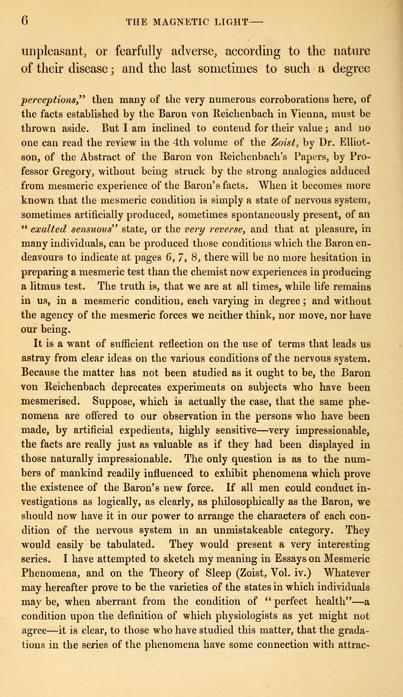 unpleasant, or fearfully adverse, according to the nature of their disease; and the last sometimes to such a degree perceptions then many of the very numerous corroborations here, of the facts established by the Baron von Reichenbach in Vienna, must be thrown aside. But I am inclined to contend for their value ; and no one can read the review in the 4th volume of the Zoist, by Dr. Elliot- son, of the Abstract of the Baron von Reichenbach's Papers, by Pro- fessor Gregory, without being struck by the strong analogies adduced from mesmeric experience of the Baron's facts. When it becomes more known that the mesmeric condition is simply a state of nervous system, sometimes artificially produced, sometimes spontaneously present, of an  exalted sensuous state, or the very reverse, and that at pleasure, in many individuals, can be produced those conditions which the Baron en- deavours to indicate at pages 6, 7, 8, there will be no more hesitation in preparing a mesmeric test than the chemist now experiences in producing a litmus test. The truth is, that we are at all times, while life remains in us, in a mesmeric condition, each varying in degree; and without the agency of the mesmeric forces we neither think, nor move, nor have our being. It is a want of sufficient reflection on the use of terms that leads us astray from clear ideas on the various conditions of the nervous system. Because the matter has not been studied as it ought to be, the Baron von Reichenbach deprecates experiments on subjects who have been mesmerised. Suppose, which is actually the case, that the same phe- nomena are offered to our observation in the persons who have been made, by artificial expedients, highly sensitive—very impressionable, the facts are really just as valuable as if they had been displayed in those naturally impressionable. The only question is as to the num- bers of mankind readily influenced to exhibit phenomena which prove the existence of the Baron's new force. If all men could conduct in- vestigations a3 logically, as clearly, as philosophically as the Baron, we should now have it in our power to arrange the characters of each con- dition of the nervous system in an unmistakeable category. They would easily be tabulated. They would present a very interesting series. I have attempted to sketch my meaning in Essays on Mesmeric Phenomena, and on the Theory of Sleep (Zoist, Vol. iv.) Whatever may hereafter prove to be the varieties of the states in which individuals may be, when aberrant from the condition of  perfect health—a condition upon the definition of which physiologists as yet might not agree—it is clear, to those who have studied this matter, that the grada- tions in the series of the phenomena have some connection with attrac-