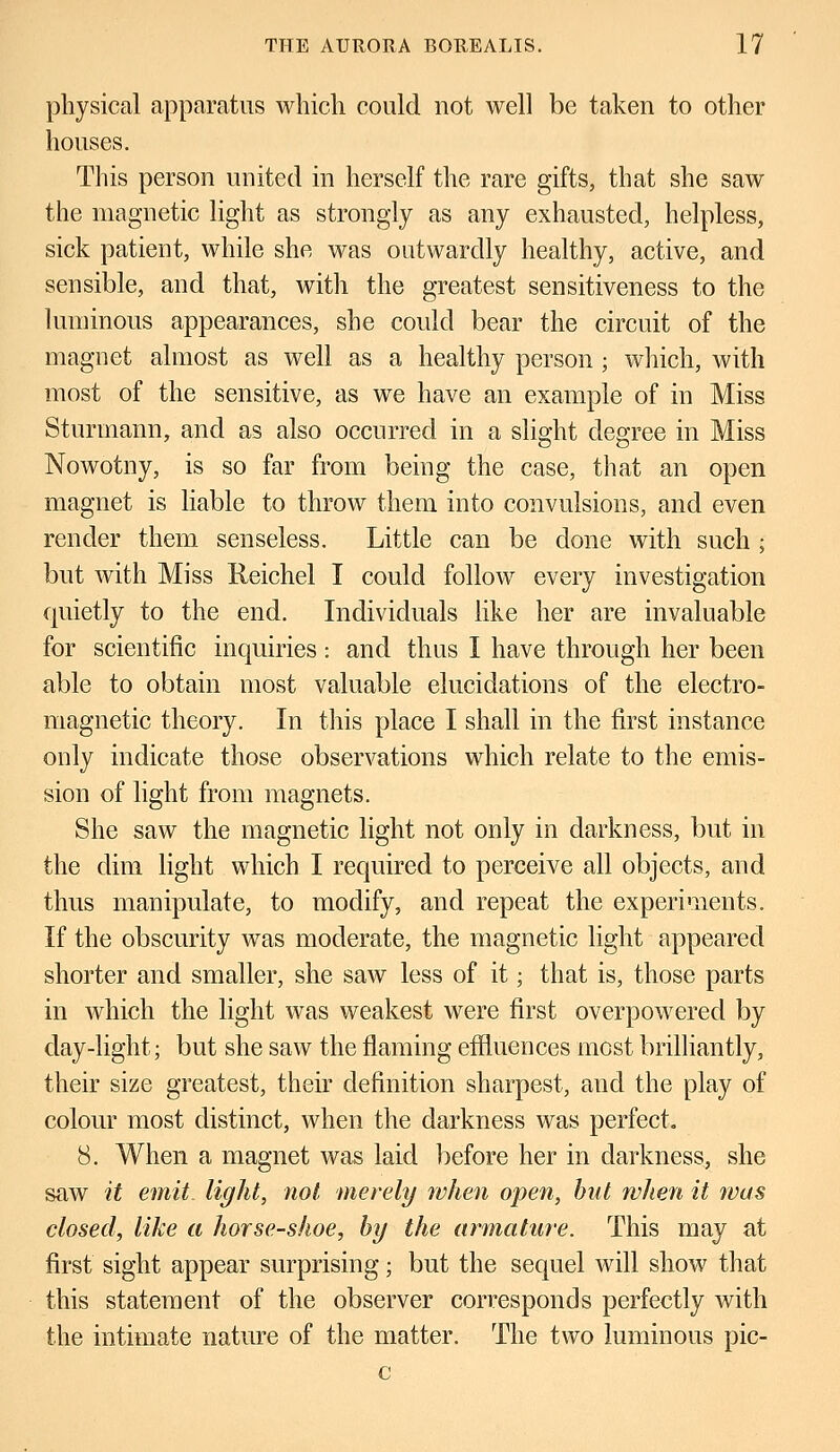 physical apparatus which could not well be taken to other houses. This person united in herself the rare gifts, that she saw the magnetic light as strongly as any exhausted, helpless, sick patient, while she was outwardly healthy, active, and sensible, and that, with the greatest sensitiveness to the luminous appearances, she could bear the circuit of the magnet almost as well as a healthy person ; which, with most of the sensitive, as we have an example of in Miss Sturmann, and as also occurred in a slight degree in Miss Nowotny, is so far from being the case, that an open magnet is liable to throw them into convulsions, and even render them senseless. Little can be done with such ; but with Miss Reichel I could follow every investigation quietly to the end. Individuals like her are invaluable for scientific inquiries: and thus I have through her been able to obtain most valuable elucidations of the electro- magnetic theory. In this place I shall in the first instance only indicate those observations which relate to the emis- sion of light from magnets. She saw the magnetic light not only in darkness, but in the dim light which I required to perceive all objects, and thus manipulate, to modify, and repeat the experiments. If the obscurity was moderate, the magnetic light appeared shorter and smaller, she saw less of it; that is, those parts in which the light was weakest were first overpowered by day-light; but she saw the flaming effluences most brilliantly, their size greatest, their definition sharpest, aucl the play of colour most distinct, when the darkness was perfect. 8. When a magnet was laid before her in darkness, she saw it emit light, not merely when open, hut when it was closed, like a horse-shoe, by the armature. This may at first sight appear surprising; but the sequel will show that this statement of the observer corresponds perfectly with the intimate nature of the matter. The two luminous pic- c