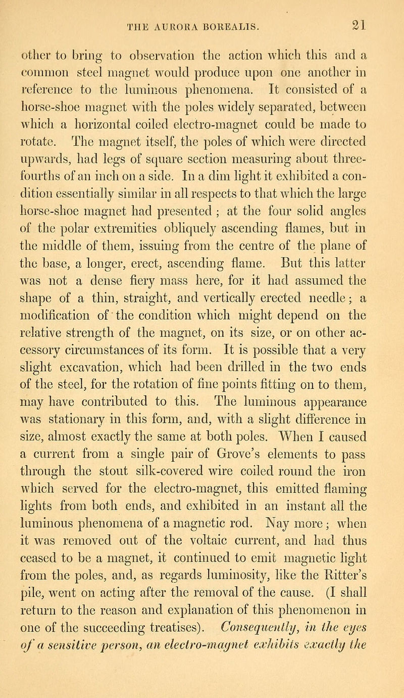 other to bring to observation the action which this and a common steel magnet would produce upon one another in reference to the luminous phenomena. It consisted of a horse-shoe magnet with the poles widely separated, between which a horizontal coiled electro-magnet could be made to rotate. The magnet itself, the poles of which were directed upwards, had legs of square section measuring about three- fourths of an inch on a side. In a dim light it exhibited a con- dition essentially similar in all respects to that which the large horse-shoe magnet had presented ; at the four solid angles of the polar extremities obliquely ascending flames, but in the middle of them, issuing from the centre of the plane of the base, a longer, erect, ascending flame. But this latter was not a dense fiery mass here, for it had assumed the shape of a thin, straight, and vertically erected needle; a modification of the condition which might depend on the relative strength of the magnet, on its size, or on other ac- cessory circumstances of its form. It is possible that a very slight excavation, which had been drilled in the two ends of the steel, for the rotation of fine points fitting on to them, may have contributed to this. The luminous appearance was stationary in this form, and, with a slight difference in size, almost exactly the same at both poles. When I caused a current from a single pair of Grove's elements to pass through the stout silk-covered wire coiled round the iron which served for the electro-magnet, this emitted flaming lights from both ends, and exhibited in an instant all the luminous phenomena of a magnetic rod. Nay more; when it was removed out of the voltaic current, and had thus ceased to be a magnet, it continued to emit magnetic light from the poles, and, as regards luminosity, like the Hitter's pile, went on acting after the removal of the cause. (I shall return to the reason and explanation of this phenomenon in one of the succeeding treatises). Consequently, in the eyes of a sensitive person, an electro-magnet exhibits exactly the