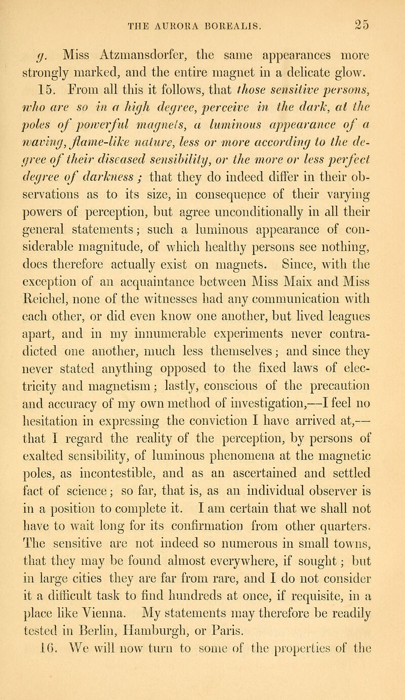 g. Miss Atzmansdorfer, the same appearances more strongly marked, and the entire magnet in a delicate glow. 15. From all this it follows, that those sensitive persons, who are so in a high degree, perceive in the dark, at the poles of powerful magnets, a luminous appearance of a waving, fame-like nature, less or more according to the de- gree of their diseased sensibility, or the more or less perfect degree of darkness ; that they do indeed differ in their ob- servations as to its size, in consequence of their varying powers of perception, but agree unconditionally in all their general statements; such a luminous appearance of con- siderable magnitude, of which healthy persons see nothing, does therefore actually exist on magnets. Since, with the exception of an acquaintance between Miss Maix and Miss Reichel, none of the witnesses had any communication with each other, or did even know one another, but lived leagues apart, and in my innumerable experiments never contra- dicted one another, much less themselves; and since they never stated anything opposed to the fixed laws of elec- tricity and magnetism; lastly, conscious of the precaution and accuracy of my own method of investigation,—I feel no hesitation in expressing the conviction I have arrived at,— that I regard the reality of the perception, by persons of exalted sensibility, of luminous phenomena at the magnetic poles, as incontestible, and as an ascertained and settled fact of science; so far, that is, as an individual observer is in a position to complete it. I am certain that we shall not have to wait long for its confirmation from other quarters. The sensitive are not indeed so numerous in small towns, that they may be found almost everywhere, if sought; but in large cities they are far from rare, and I do not consider it a difficult task to find hundreds at once, if requisite, in a place like Vienna. My statements may therefore be readily tested in Berlin, Hamburgh, or Paris. 16. We will now turn to some of the properties of the