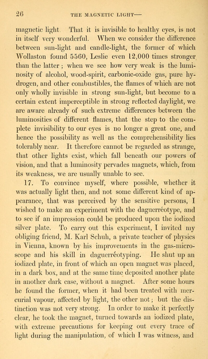 magnetic light, That it is invisible to healthy eyes, is not in itself very wonderful. When we consider the difference between sun-light and candle-light, the former of which Wollaston found 5560, Leslie even 12,000 times stronger than the latter ; when we see how very weak is the lumi- nosity of alcohol, wood-spirit, carbonic-oxide gas, pure hy- drogen, and other combustibles, the flames of which are not only wholly invisible in strong sun-light, but become to a certain extent imperceptible in strong reflected daylight, we are aware already of such extreme differences between the luminosities of different flames, that the step to the com- plete invisibility to our eyes is no longer a great one, and hence the possibility as well as the comprehensibility lies tolerably near. It therefore cannot be regarded as strange, that other lights exist, which fall beneath our powers of vision, and that a luminosity pervades magnets, which, from its weakness, we are usually unable to see. 17. To convince myself, where possible, whether it was actually light then, and not some different kind of ap- pearance, that was perceived by the sensitive persons, I wished to make an experiment with the daguerreotype, and to see if an impression could be produced upon the iodized silver plate. To carry out this experiment, I invited my obliging friend, M. Karl Schuh, a private teacher of physics in Vienna, known by his improvements in the gas-micro- scope and his skill in daguerreotyping. He shut up an iodized plate, in front of which an open magnet was placed, in a dark box, and at the same time deposited another plate in another dark case, without a magnet. After some hours he found the former, when it had been treated with mer- curial vapour, affected by light, the other not; but the dis- tinction was not very strong. In order to make it perfectly clear, he took the magnet, tinned towards an iodized plate, with extreme precautions for keeping out every trace of light during the manipulation, of which I was witness, and