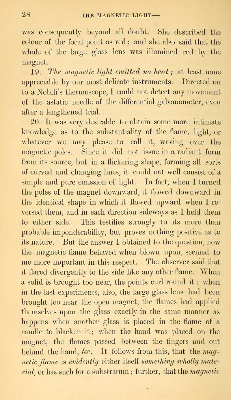 was consequently beyond all doubt. She described the colour of the focal point as red; and she also said that the whole of the large glass lens was illumined red by the magnet. 19. The magnetic light emitted no heat; at least none appreciable by our most delicate instruments. Directed on to a Nobili's thermoscope, I could not detect any movement of the astatic needle of the differential galvanometer, even after a lengthened trial. 20. It was very desirable to obtain some more intimate knowledge as to the substantiality of the flame, light, or whatever we may please to call it, waving over the magnetic poles. Since it did not issue in a radiant form from its source, but in a flickering shape, forming all sorts of curved and changing lines, it could not well consist of a simple and pure emission of light. In fact, when I turned the poles of the magnet downward, it flowed downward in the identical shape in which it flowed upward when I re- versed them, and in each direction sideways as I held them to either side. This testifies strongly to its more than probable imponderability, but proves nothing positive as to its nature. But the answer I obtained to the question, how the magnetic flame behaved when blown upon, seemed to me more important in this respect. The observer said that it flared divergently to the side like any other flame. When a solid is brought too near, the points curl round it: when in the last experiments, also, the large glass lens had been brought too near the open magnet, the flames had applied themselves upon the glass exactly in the same manner as happens when another glass is placed in the flame of a candle to blacken it; when the hand was placed on the magnet, the flames passed between the fingers and out behind the hand, &c. It follows from this, that the mag- netic flame is evidently either itself something wholly mate- rial, or has such for a substratum; further, that the magnetic