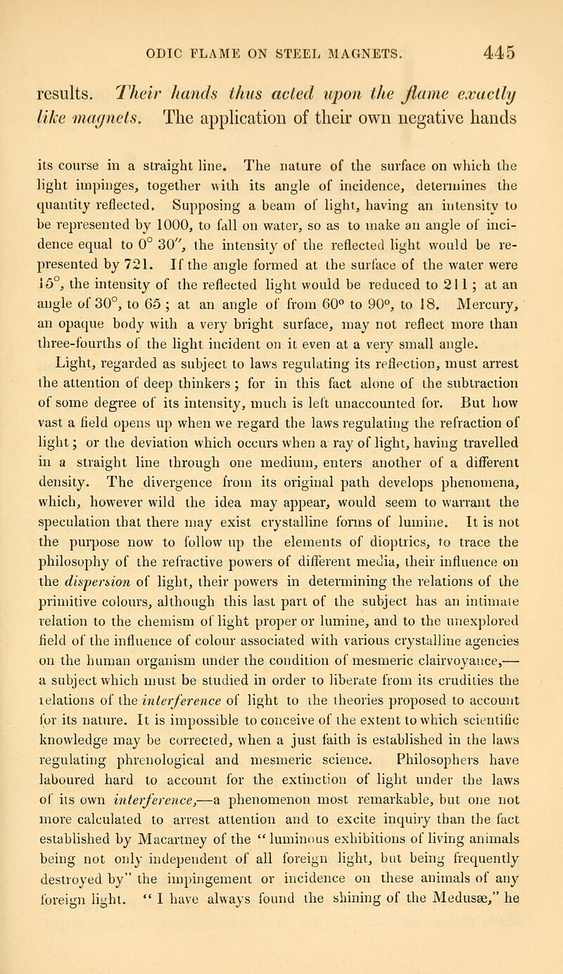 results. Their hands thus acted upon the flame exactly like magnets. The application of their own negative hands its course in a straight line. The nature of the surface on which the light impinges, together with its angle of incidence, determines the quantity reflected. Supposing a beam of light, having an intensity to be represented by 1000, to fall on water, so as to make an angle of inci- dence equal to 0° 30, the intensity of the reflected light would be re- presented by 721. If the angle formed at the surface of the water were i 5°, the intensity of the reflected light would be reduced to 211 ; at an angle of 30°, to 65 ; at an angle of from 60° to 90°, to 18. Mercury, an opaque body with a very bright surface, may not reflect more than three-fourths of the light incident on it even at a very small angle. Light, regarded as subject to laws regulating its reflection, must arrest the attention of deep thinkers; for in this fact alone of the subtraction of some degree of its intensity, much is left unaccounted for. But how vast a field opens up when we regard the laws regulating the refraction of light; or the deviation which occurs when a ray of light, having travelled in a straight line through one medium, enters another of a different density. The divergence from its original path develops phenomena, which, however wild the idea may appear, would seem to warrant the speculation that there may exist crystalline forms of lumine. It is not the purpose now to follow up the elements of dioptrics, to trace the philosophy of the refractive powers of different media, their influence on the dispersion of light, their powers in determining the relations of the primitive colours, although this last part of the subject has an intimate relation to the chemism of light proper or lumine, and to the unexplored field of the influence of colour associated with various crystalline agencies on the human organism under the condition of mesmeric clairvoyance,— a subject which must be studied in order to liberate from its crudities the relations of the interference of light to the theories proposed to account for its nature. It is impossible to conceive of the extent to which scientific knowledge may be corrected, when a just faith is established in the laws regulating phrenological and mesmeric science. Philosophers have laboured hard to account for the extinction of light under the laws of its own interference,—a phenomenon most remarkable, but one not more calculated to arrest attention and to excite inquiry than the fact established by Macartney of the  luminous exhibitions of living animals being not only independent of all foreign light, but being frequently destroyed by the impingement or incidence on these animals of any foreign light.  I have always found the shining of the Medusae, he