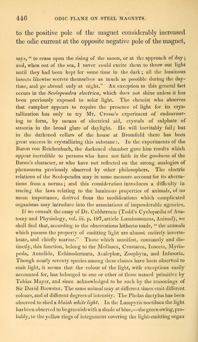 to the positive pole of the magnet considerably increased the odic current at the opposite negative pole of the magnet, says,  to cease upon the rising of the moon, or at the approach of day ; and, when out of the sea, I never could excite them to throw out light until they had been kept for some time in the dark; all the luminous insects likewise secrete themselves as much as possible during the day- time, and go abroad only at night. An exception to this general fact occurs in the Scolopendra electrica, which does not shine unless it has been previously exposed to solar light. The chemist who observes that camphor appears to require the presence of light for its crys- tallization has only to try Mr. Crosse's experiment of endeavour- ing to form, by means of electrical aid, crystals of sulphate of strontia in the broad glare of daylight. He will inevitably fail; but in the darkened cellars of the house at Bromfield there has been great success in crystallizing this substance. In the experiments of the Baron von Reichenbach, the darkened chamber gave him results which appear incredible to persons who have not faith in the goodness of the Baron's character, or who have not reflected on the strong analogies of phenomena previously observed by other philosophers. The electric relations of the Scolopendra may in some measure account for its aberra- tions from a norma; and this consideration introduces a difficulty in tracing the laws relating to the luminous properties of animals, of no mean importance, derived from the modifications which complicated organisms may introduce into the associations of imponderable agencies. If we consult the essay of Dr. Coldstream (Todd's Cyclopaedia of Ana- tomy and Physiology, vol. iii. p. 197, article Luminousness, Animal), we shall find that, according to the observations hitherto made,  the animals which possess the property of emitting light are almost entirely inverte- brate, and chiefly marine. Those which manifest, constantly and dis- tinctly, this function, belong to the Mollusca, Crustacea, Insecta, Myria- poda, Annelida, Echinodermata, Acalephae, Zoophyta, and Infusoria. Though nearly seventy species among these classes have been observed to emit light, it seems that the colour of the light, with exceptions easily accounted for, has belonged to one or other ol those named primitive by Tobias Mayer, and since acknowledged to be such by the reasonings of Sir David Brewster. The same animal may at different times emit different colours, and of different degrees of intensity. The Pholas dactylus has been observed to shed a bluish white light. In the Lampyris noctiluca the light has been observed to be greenish with a shade of blue,—the green owing,pro- bably, to the yellow rings of integument covering the light-emitting organ