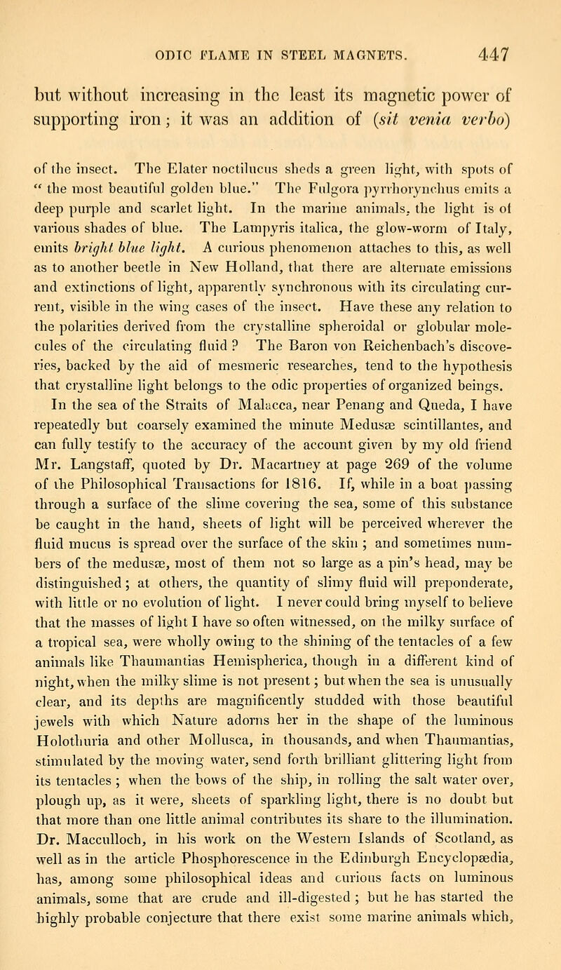 but without increasing in the least its magnetic power of supporting iron; it was an addition of (sit venia verba) of the insect. The Elater noctilucus sheds a green light, with spots of  the most, beautiful golden blue. The Fulgora pyrrhoiynchus emits a deep purple and scarlet light. In the marine animals,, the light is ol various shades of blue. The Lampyris italica, the glow-worm of Italy, emits bright blue light. A curious phenomenon attaches to this, as well as to another beetle in New Holland, that there are alternate emissions and extinctions of light, apparently synchronous with its circulating cur- rent, visible in the wing cases of the insect. Have these any relation to the polarities derived from the crystalline spheroidal or globular mole- cules of the circulating fluid ? The Baron von Reichenbach's discove- ries, backed by the aid of mesmeric researches, tend to the hypothesis that ciystalline light belongs to the odic properties of organized beings. In the sea of the Straits of Malacca, near Penang and Queda, I have repeatedly but coarsely examined the minute Medusas scintillantes, and can fully testify to the accuracy of the account given by my old friend Mr. LangstafF, quoted by Dr. Macartney at page 269 of the volume of the Philosophical Transactions for 1816. If, while in a boat passing through a surface of the slime covering the sea, some of this substance be caught in the hand, sheets of light will be perceived wherever the fluid mucus is spread over the surface of the skin ; and sometimes num- bers of the medusas, most of them not so large as a pin's head, may be distinguished; at others, the quantity of slimy fluid will preponderate, with little or no evolution of light. I never could bring myself to believe that the masses of light I have so often witnessed, on the milky surface of a tropical sea, were wholly owing to the shining of the tentacles of a few animals like Thaumantias Hemispherica, though in a different kind of night, when the milky slime is not present; but when the sea is unusually clear, and its depths are magnificently studded with those beautiful jewels with which Nature adorns her in the shape of the luminous Holothuria and other Mollusca, in thousands, and when Thaumantias, stimulated by the moving water, send forth brilliant glittering light from its tentacles ; when the bows of the ship, in rolling the salt water over, plough up, as it were, sheets of sparkling light, there is no doubt but that more than one little animal contributes its share to the illumination. Dr. Macculloch, in his work on the Western Islands of Scotland, as well as in the article Phosphorescence in the Edinburgh Encyclopaedia, has, among some philosophical ideas and curious facts on luminous animals, some that are crude and ill-digested ; but he has started the highly probable conjecture that there exist some marine animals which,