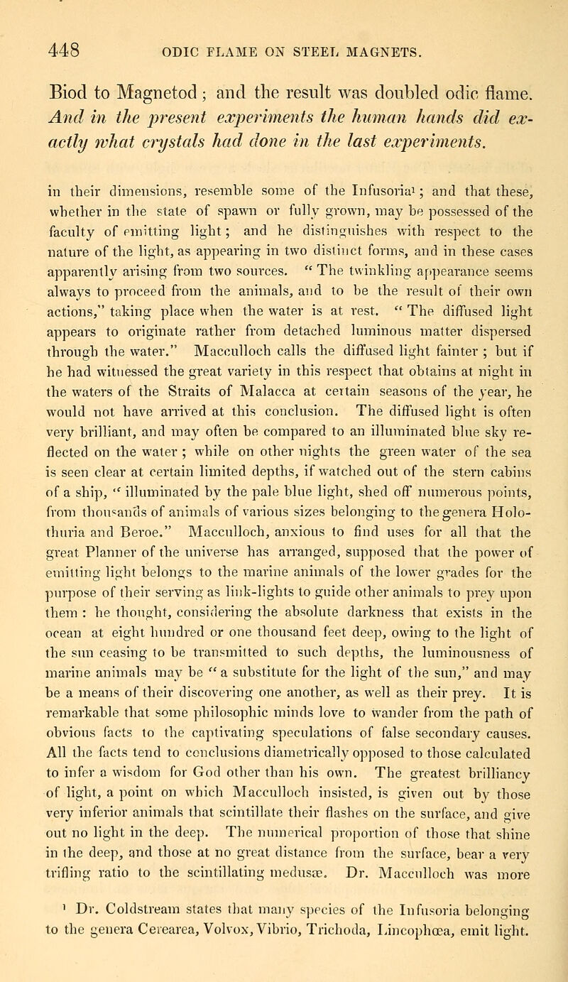 Biod to Magnetod; and the result was doubled odic flame. And in the present experiments the human hands did ex- actly what crystals had done in the last experiments. in their dimensions, resemble some of the Infusoria1; and that these, whether in the state of spawn or fully grown, may be possessed of the faculty of emitting light; and he distinguishes with respect to the nature of the light, as appearing in two distinct forms, and in these cases apparently arising from two sources.  The twinkling appearance seems always to proceed from the animals, and to be the result of their own actions, taking place when the water is at rest.  The diffused light appears to originate rather from detached luminous matter dispersed through the water. Macculloch calls the diffused light fainter ; but if he had witnessed the great variety in this respect that obtains at night in the waters of the Straits of Malacca at certain seasons of the year, he would not have arrived at this conclusion. The diffused light is often very brilliant, and may often be compared to an illuminated blue sky re- flected on the water ; while on other nights the green water of the sea is seen clear at certain limited depths, if watched out of the stern cabins of a ship,  illuminated by the pale blue light, shed oif numerous points, from thousands of animals of various sizes belonging to the genera Holo- thuria and Beroe. Macculloch, anxious to find uses for all that the great Planner of the universe has arranged, supposed that the power of emitting light belongs to the marine animals of the lower grades for the purpose of their serving as link-lights to guide other animals to prey upon them : he thought, considering the absolute darkness that exists in the ocean at eight hundred or one thousand feet deep, owing to the light of the sun ceasing to be transmitted to such depths, the luminousness of marine animals may be  a substitute for the light of the sun, and may be a means of their discovering one another, as well as their prey. It is remarkable that some philosophic minds love to wander from the path of obvious facts to the captivating speculations of false secondary causes. All the facts tend to conclusions diametrically opposed to those calculated to infer a wisdom for God other than his own. The greatest brilliancy of light, a point on which Macculloch insisted, is given out. by those very inferior animals that scintillate their flashes on the surface, and give out no light in the deep. The numerical proportion of those that shine in the deep, and those at no great distance from the surface, bear a very trifling ratio to the scintillating medusae. Dr. Macculloch was more ' Dr. Coldstream states that many species of the Infusoria belonging to the genera Ceiearea, Volvox, Vibrio, Trichoda, Lincophoea, emit light.