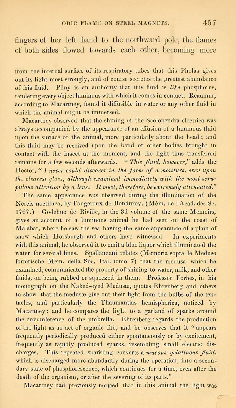 fingers of her left hand to the northward pole, the flames of both sides flowed towards eaeh other, becoming more from the internal surface of its respiratory tubes that this Pholas gives out its light most strongly, and of course secretes the greatest abundance of this fluid. Pliny is an authority that this fluid is like phosphorus, rendering every object luminous with which it comes in contact. Reaumur, according to Macartney, found it diffusible in water or any other fluid in which the animal might be immersed. Macartney observed that the shining of the Scolopendra eleclrica was always accompanied by the appearance of an effusion of a luminous fluid upon the surface of the animal, more particularly about the head ; and this fluid may be received upon the hand or other bodies brought in contact with the insect at the moment, and the light thus transferred remains for a few seconds afterwards.  This fluid, however adds the Doctor,  1 never could discover in the form of a moisture, even upon thi clearest glass, although examined immediately with the most scru- pulous attention by a lens. It must, therefore, be extremely attenuated. The same appearance was observed during the illumination of the Nereis noctiluca, by Fougeroux de Bonduroy. (Mem. de l'Acad. des Sc. 1767.) Godehue de Riville, in the 3d volume of the same Memoirs, gives an account of a luminous animal he had seen on the coast of Malabar, where he saw the sea having the same appearance of a plain of snow which Horsburgh and others have witnessed. In experiments with this animal, he observed it to emit a blue liquor which illuminated the water for several lines. Spallanzani relates (Memoria sopra le Meduse forforische Mem. della Soc. Ital. tomo 7) that the medusa, which he examined, communicated the property of shining to water, milk, and other fluids, on being rubbed or squeezed in them. Professor Forbes, in his monograph on the Naked-eyed Medusae, quotes Ehrenberg and others to show that the medusae give out their light from the bulbs of the ten- tacles, and particularly the Thaumantias hemispherica, noticed by Macartney; and he compares the light to a garland of sparks around the circumference of the umbrella. Ehrenberg regards the production of the light as an act of organic life, and he observes that it  appears frequently periodically produced either spontaneously or by excitement, frequently as rapidly produced sparks, resembling small electric dis- charges. This repeated sparkling converts a mucous gelatinous fluid, which is discharged more abundantly during the operation, into a secon- dary state of phosphorescence, which continues for a time, even after the death of the organism, or after the severing of its parts. Macartney had previously noticed that in this animal the light was