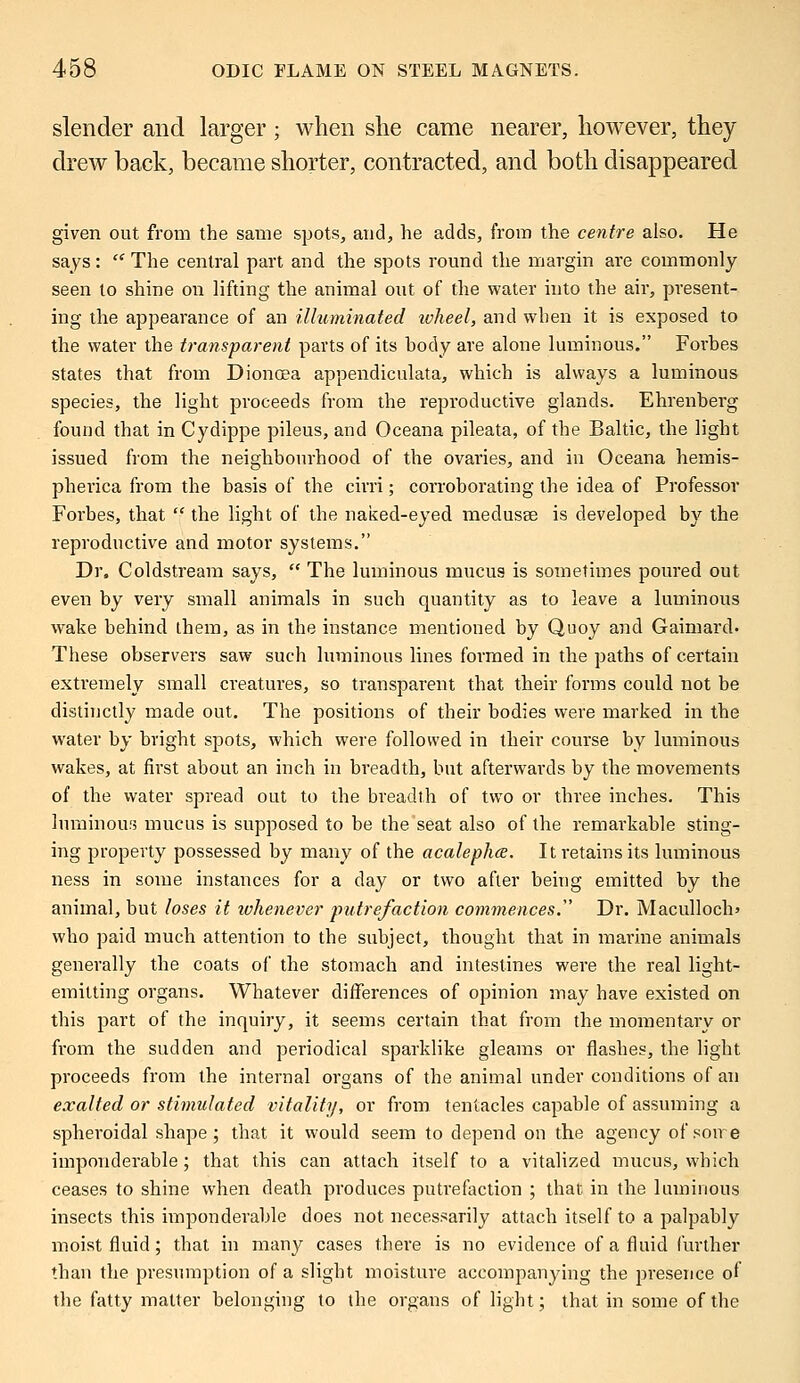 slender and larger; when she came nearer, however, they drew back, became shorter, contracted, and both disappeared given out from the same spots, and, he adds, from the centre also. He says:  The central part and the spots round the margin are commonly seen to shine on lifting the animal out of the water into the air, present- ing the appearance of an illuminated wheel, and when it is exposed to the water the transparent parts of its body are alone luminous. Forbes states that from Dionoea appendiculata, which is always a luminous species, the light proceeds from the reproductive glands. Ehrenberg found that in Cydippe pileus, and Oceana pileata, of the Baltic, the light issued from the neighbourhood of the ovaries, and in Oceana hemis- pherica from the basis of the cirri; corroborating the idea of Professor Forbes, that  the light of the naked-eyed medusse is developed by the reproductive and motor systems. Dr. Coldstream says,  The luminous mucus is sometimes poured out even by very small animals in such quantity as to leave a luminous wake behind them, as in the instance mentioned by Quoy and Gaimard- These observers saw such luminous lines formed in the paths of certain extremely small creatures, so transparent that their forms could not be distinctly made out. The positions of their bodies were marked in the water by bright spots, which were followed in their course by luminous wakes, at first about an inch in breadth, but afterwards by the movements of the water spread out to the breadth of two or three inches. This luminous mucus is supposed to be the seat also of the remarkable sting- ing property possessed by many of the acalephce. It retains its luminous ness in some instances for a day or two after being emitted by the animal, but loses it whenever putrefaction commences. Dr. Maculloch> who paid much attention to the subject, thought that in marine animals generally the coats of the stomach and intestines were the real light- emitting organs. Whatever differences of opinion may have existed on this part of the inquiry, it seems certain that from the momentary or from the sudden and periodical sparklike gleams or flashes, the light proceeds from the internal organs of the animal under conditions of an exalted or stimulated vitality, or from tentacles capable of assuming a spheroidal shape; that it would seem to depend on the agency of soire imponderable; that this can attach itself to a vitalized mucus, which ceases to shine when death produces putrefaction ; that in the luminous insects this imponderable does not necessarily attach itself to a palpably moist fluid; that in many cases there is no evidence of a fluid further than the presumption of a slight moisture accompanying the presence of the fatty matter belonging to the organs of light; that in some of the