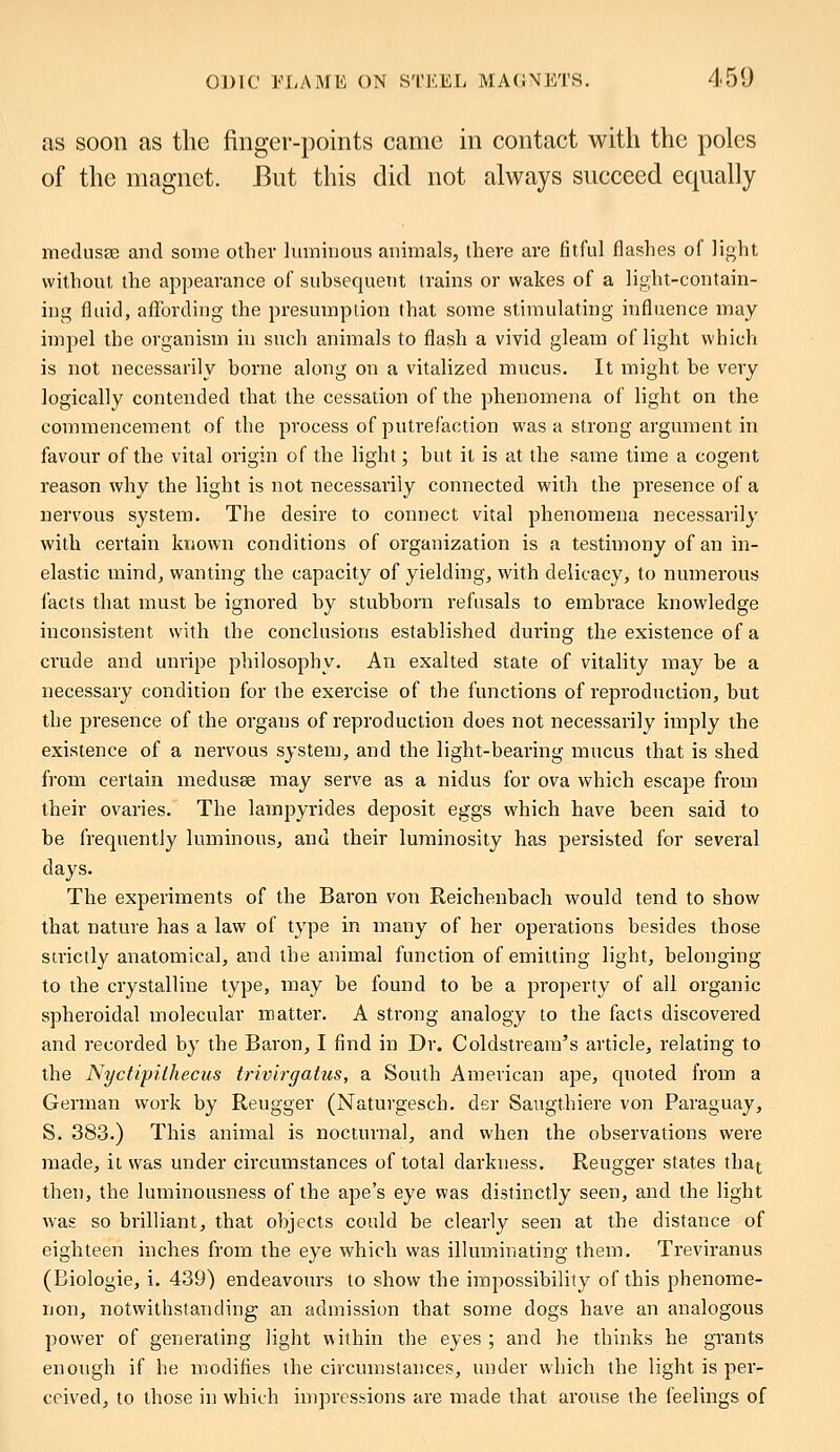 as soon as the finger-points came in contact with the poles of the magnet. But this did not always succeed equally medusae and some other luminous animals, there are fitful flashes of light without the appearance of subsequent trains or wakes of a light-contain- ing fluid, affording the presumption that some stimulating influence may impel the organism in such animals to flash a vivid gleam of light which is not necessarily borne along on a vitalized mucus. It might be very logically contended that the cessation of the phenomena of light on the commencement of the process of putrefaction was a strong argument in favour of the vital origin of the light; but it is at the same time a cogent reason why the light is not necessarily connected with the presence of a nervous system. The desire to connect vital phenomena necessarily with certain known conditions of organization is a testimony of an in- elastic mind, wanting the capacity of yielding, with delicacy, to numerous lacts that must be ignored by stubborn refusals to embrace knowledge inconsistent with the conclusions established during the existence of a crude and unripe philosophy. An exalted state of vitality may be a necessary condition for the exercise of the functions of reproduction, but the presence of the organs of reproduction does not necessarily imply the existence of a nervous system, and the light-bearing mucus that is shed from certain medusae may serve as a nidus for ova which escape from their ovaries. The lampyrides deposit eggs which have been said to be frequently luminous, and their luminosity has persisted for several days. The experiments of the Baron von Reichenbach would tend to show that nature has a law of type in many of her operations besides those strictly anatomical, and the animal function of emitting light, belonging to the crystalline type, may be found to be a property of all organic spheroidal molecular matter. A strong analogy to the facts discovered and recorded by the Baron, I find in Dr. Coldstream's article, relating to the Nyctipilhecus trivirgatus, a South American ape, quoted from a German work by Reugger (Naturgesch. der Saugthiere von Paraguay, S. 383.) This animal is nocturnal, and when the observations were made, it was under circumstances of total darkness. Reugger states that then, the luminousness of the ape's eye was distinctly seen, and the light was so brilliant, that objects could be clearly seen at the distance of eighteen inches from the eye which was illuminating them. Treviranus (Biologie, i. 439) endeavours to show the impossibility of this phenome- non, notwithstanding an admission that some dogs have an analogous power of generating light within the eyes ; and he thinks he grants enough if he modifies the circumstances, under which the light is per- ceived, to those in which impressions are made that arouse the feelings of