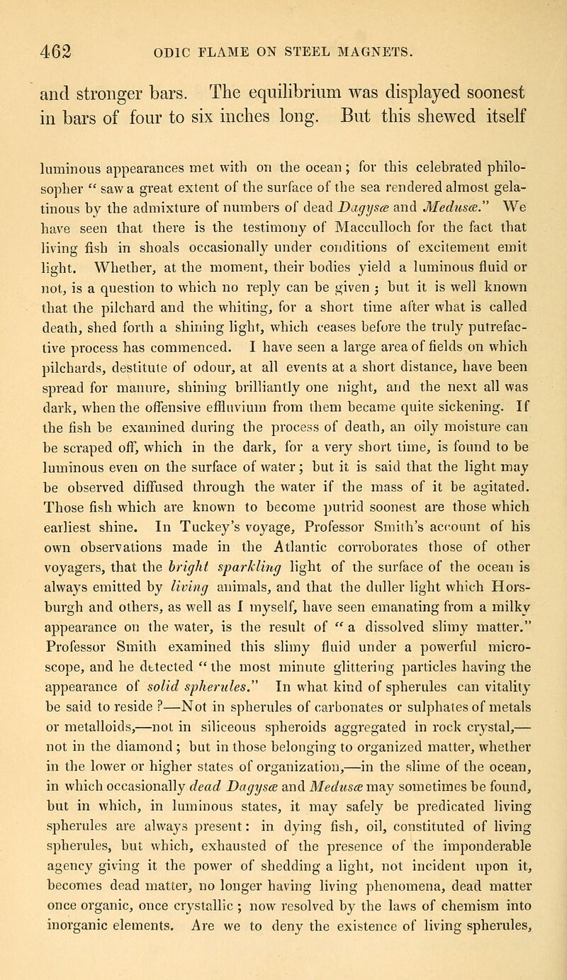 and stronger bars. The equilibrium was displayed soonest in bars of four to six inches long. But this shewed itself luminous appearances met with on the ocean; for this celebrated philo- sopher  saw a great extent of the surface of the sea rendered almost gela- tinous by the admixture of numbers of dead Dagyscs and Medusa. We have seen that there is the testimony of Macculloch for the fact that living fish in shoals occasionally under conditions of excitement emit light. Whether, at the moment, their bodies yield a luminous fluid or not, is a question to which no reply can be given ; but it is well known that the pilchard and the whiting, for a short time after what is called death, shed forth a shining light, which ceases before the truly putrefac- tive process has commenced. I have seen a large area of fields on which pilchards, destitute of odour, at all events at a short distance, have been spread for manure, shining brilliantly one night, and the next all was dark, when the offensive effluvium from them became quite sickening. If the fish be examined during the process of death, an oily moisture can be scraped off, which in the dark, for a very short time, is found to be luminous even on the surface of water; but it is said that the light may be observed diffused through the water if the mass of it be agitated. Those fish which are known to become putrid soonest are those which earliest shine. In Tuckey's voyage, Professor Smith's account of his own observations made in the Atlantic corroborates those of other voyagers, that the bright sparkling light of the surface of the ocean is always emitted by living animals, and that the duller light which Hors- burgh and others, as well as I myself, have seen emanating from a milky appearance on the water, is the result of  a dissolved slimy matter. Professor Smith examined this slimy fluid under a powerful micro- scope, and he dttectecl  the most minute glittering particles having the appearance of solid spherules. In what kind of spherules can vitality be said to reside ?—Not in spherules of carbonates or sulphates of metals or metalloids,—not in siliceous spheroids aggregated in rock crystal,— not in the diamond ; but in those belonging to organized matter, whether in the lower or higher states of organization,—in the slime of the ocean, in which occasionally dead Dagysce and Medusa may sometimes be found, but in which, in luminous states, it may safely be predicated living spherules are always present: in dying fish, oil, constituted of living spherules, but which, exhausted of the presence of the imponderable agency giving it the power of shedding a light, not incident upon it, becomes dead matter, no longer having living phenomena, dead matter once organic, once crystallic ; now resolved by the laws of chemism into inorganic elements. Are we to deny the existence of living spherules,