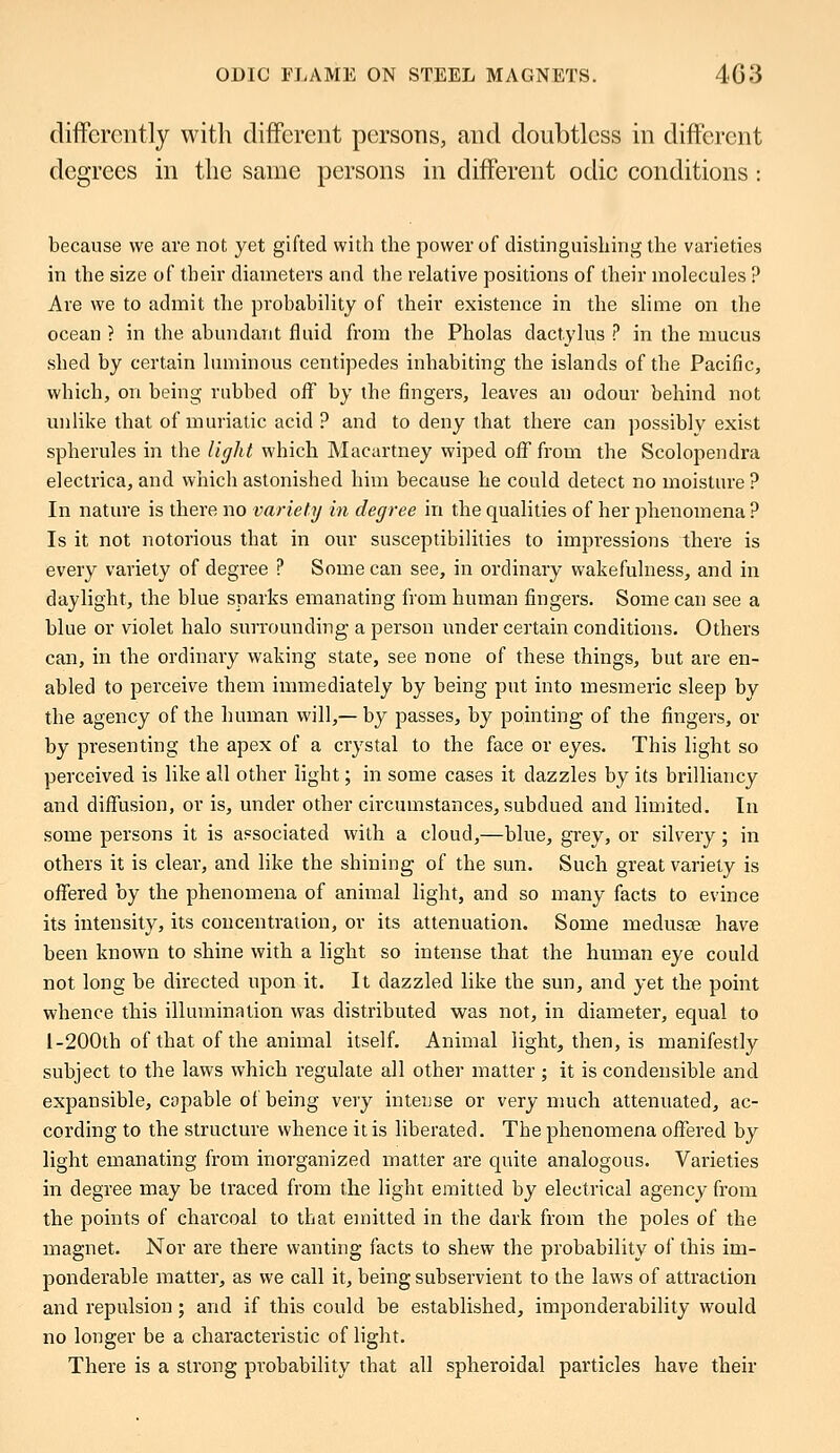 differently with different persons, and doubtless in different degrees in the same persons in different odic conditions : because we are not yet gifted with the power of distinguishing the varieties in the size of their diameters and the relative positions of their molecules ? Are we to admit the probability of their existence in the slime on the ocean ? in the abundant fluid from the Pholas dactylus ? in the mucus shed by certain luminous centipedes inhabiting the islands of the Pacific, which, on being rubbed off by the fingers, leaves an odour behind not unlike that of muriatic acid ? and to deny that there can possibly exist spherules in the light which Macartney wiped ofTfrom the Scolopendra electrica, and which astonished him because he could detect no moisture ? In nature is there no variety in degree in the qualities of her phenomena ? Is it not notorious that in our susceptibilities to impressions there is every variety of degree ? Some can see, in ordinary wakefulness, and in daylight, the blue sparks emanating from human fingers. Some can see a blue or violet halo surrounding a person under certain conditions. Others can, in the ordinary waking state, see none of these things, but are en- abled to perceive them immediately by being put into mesmeric sleep by the agency of the human will,—by passes, by pointing of the fingers, or by presenting the apex of a crystal to the face or eyes. This light so perceived is like all other light; in some cases it dazzles by its brilliancy and diffusion, or is, under other circumstances, subdued and limited. In some persons it is associated with a cloud,—blue, grey, or silvery; in others it is clear, and like the shining of the sun. Such great variety is offered by the phenomena of animal light, and so many facts to evince its intensity, its concentration, or its attenuation. Some medusae have been known to shine with a light so intense that the human eye could not long be directed upon it. It dazzled like the sun, and yet the point whence this illumination was distributed was not, in diameter, equal to 1-200th of that of the animal itself. Animal light, then, is manifestly subject to the laws which regulate all other matter ; it is condensible and expansible, capable of being very intense or very much attenuated, ac- cording to the structure whence it is liberated. The phenomena offered by light emanating from inorganized matter are quite analogous. Varieties in degree may be traced from the light emitted by electrical agency from the points of charcoal to that emitted in the dark from the poles of the magnet. Nor are there wanting facts to shew the probability of this im- ponderable matter, as we call it, being subservient to the laws of attraction and repulsion; and if this could be established, imponderability would no longer be a characteristic of light. There is a strong probability that all spheroidal particles have their