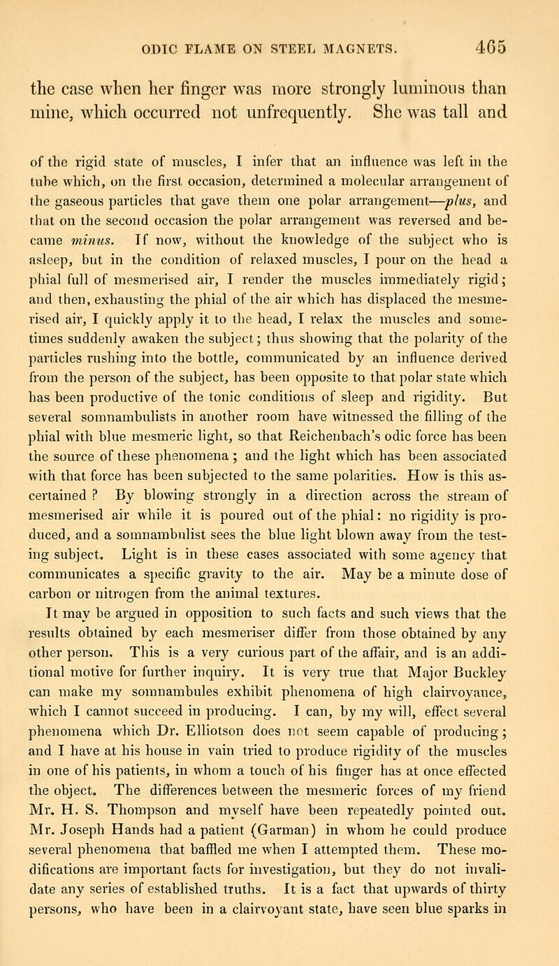 the case when her finger was more strongly luminous than mine, which occurred not unfrequently. She was tall and of the rigid state of muscles, I infer that an influence was left in the tuhe which, on the first occasion, determined a molecular arrangement of the gaseous particles that gave them one polar arrangement—plus, and that on the second occasion the polar arrangement was reversed and be- came minus. If now, without the knowledge of the subject who is asleep, but in the condition of relaxed muscles, I pour on the head a phial full of mesmerised air, I render the muscles immediately rigid; and then, exhausting the phial of the air which has displaced the mesme- rised air, I quickly apply it to the head, I relax the muscles and some- times suddenly awaken the subject; thus showing that the polarity of the particles rushing into the bottle, communicated by an influence derived from the person of the subject, has been opposite to that polar state which has been productive of the tonic conditions of sleep and rigidity. But several somnambulists in another room have witnessed the filling of the phial with blue mesmeric light, so that Reichenbach's odic force has been the source of these phenomena; and the light which has been associated with that force has been subjected to the same polarities. How is this as- certained ? By blowing strongly in a direction across the stream of mesmerised air while it is poured out of the phial: no rigidity is pro- duced, and a somnambulist sees the blue light blown away from the test- ing subject. Light is in these cases associated with some agency that communicates a specific gravity to the air. May be a minute dose of carbon or nitrogen from the animal textures. It may be argued in opposition to such facts and such views that the results obtained by each mesmeriser differ from those obtained by any other person. This is a very curious part of the affair, and is an addi- tional motive for further inquiry. It is very true that Major Buckley can make my somnambules exhibit phenomena of high clairvoyance, which I cannot succeed in producing. I can, by my will, effect several phenomena which Dr. Elliotson does not seem capable of producing; and I have at his house in vain tried to produce rigidity of the muscles in one of his patients, in whom a touch of his finger has at once effected the object. The differences between the mesmeric forces of my friend Mr. H. S. Thompson and myself have been repeatedly pointed out. Mr. Joseph Hands had a patient (Garman) in whom he could produce several phenomena that baffled me when I attempted them. These mo- difications are important facts for investigation, but they do not invali- date any series of established truths. It is a fact that upwards of thirty persons, who have been in a clairvoyant state, have seen blue sparks in