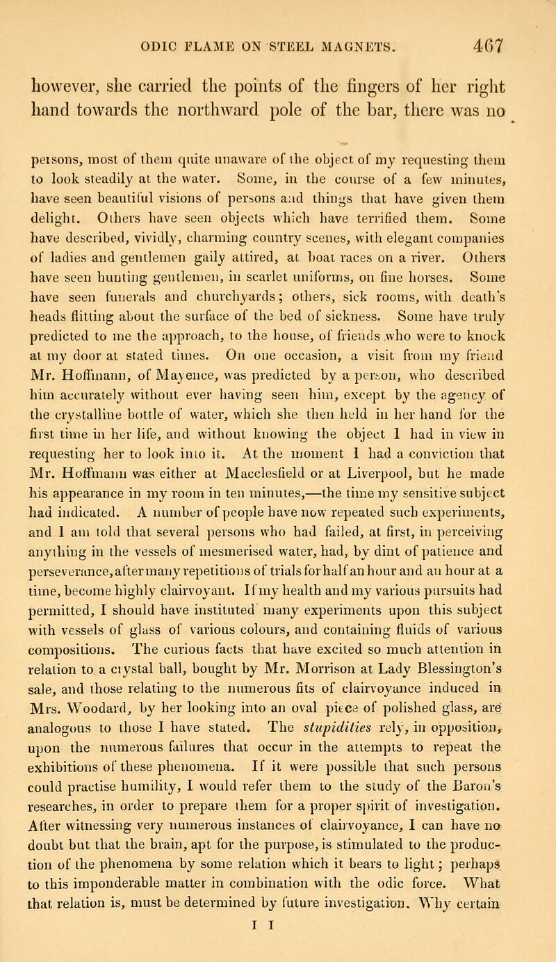 however, she carried the points of the fingers of her right hand towards the northward pole of the bar, there was no peisons, most of them quite unaware of the object, of my requesting them to look steadily at the water. Some, in the course of a few minutes, have seen beautiful visions of persons a:id things that have given them delight. Others have seen objects which have terrified them. Some have described, vividly, charming country scenes, with elegant companies of ladies and gentlemen gaily attired, at boat races on a river. Others have seen hunting gentlemen, in scarlet uniforms, on fine horses. Some have seen funerals and churchyards; others, sick rooms, with death's heads flitting about the surface of the bed of sickness. Some have truly predicted to me the approach, to the house, of friends who were to knock at my door at stated times. On one occasion, a visit from my friend Mr. Hoffmann, of Mayence, was predicted by a person, who described him accurately without ever having seen him, except by the agency of the crystalline bottle of water, which she then held in her hand for the first time in her life, and without knowing the object 1 had in view in requesting her to look into it. At the moment I had a conviction that Mr. Hoffmann was either at Macclesfield or at Liverpool, but he made his appearance in my room in ten minutes,—the time my sensitive subject had indicated. A number of people have now repeated such experiments, and I am told that several persons who had failed, at first, in perceiving anything in the vessels of mesmerised water, had, by dint of patience and perseverance, after many repetitions of trials for half an hour and au hour at a time, become highly clairvoyant. If my health and my various pursuits had permitted, I should have instituted many experiments upon this subject with vessels of glass of various colours, and containing fluids of various compositions. The curious facts that have excited so much attention in relation to a ciystal ball, bought by Mr. Morrison at Lady Blessington's sale, and those relating to the numerous fits of clairvoyance induced in Mrs. Woodard, by her looking into an oval piece of polished glass, are analogous to those I have stated. The stupidities rely, in opposition, upon the numerous failures that occur in the attempts to repeat the exhibitions of these phenomena. If it were possible that such persons could practise humility, I would refer them to the study of the Baron's researches, in order to prepare them for a proper spirit of investigation. After witnessing very numerous instances of clairvoyance, I can have no doubt but that the brain, apt for the purpose, is stimulated to the produc- tion of the phenomena by some relation which it bears to light; perhaps to this imponderable matter in combination with the odic force. What that relation is, must be determined by future investigation. Why certain I I