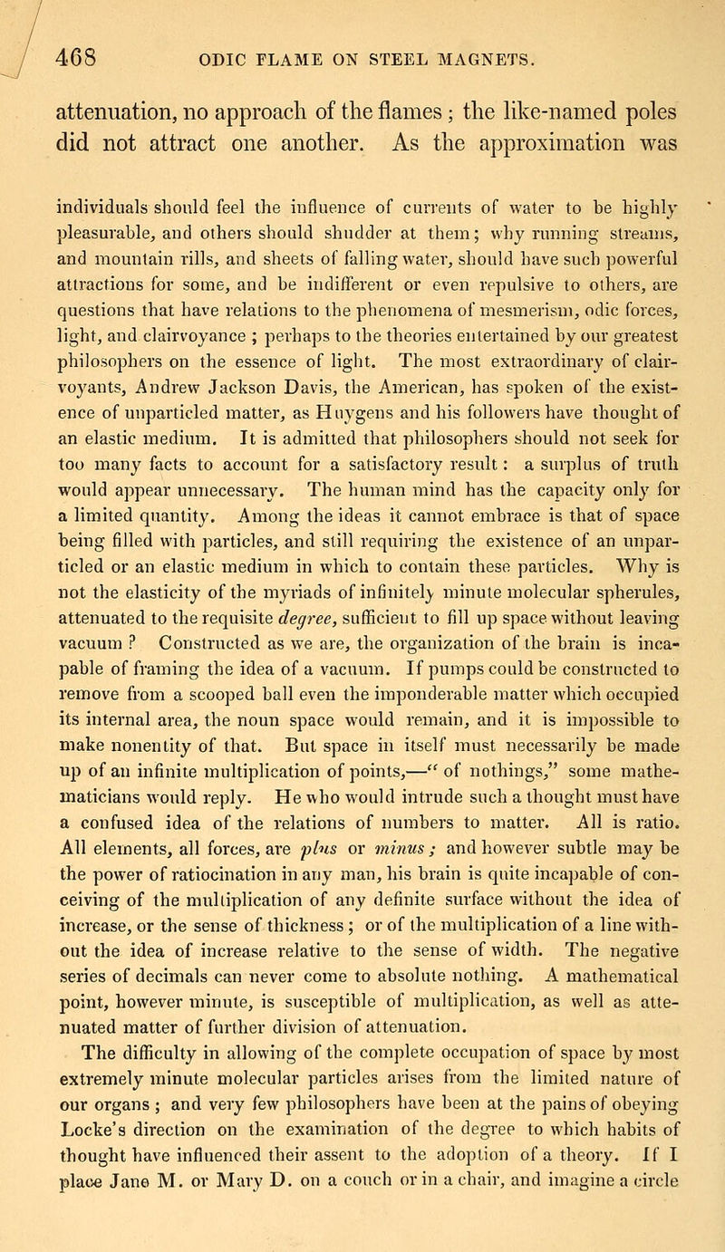 attenuation, no approach of the flames; the like-named poles did not attract one another. As the approximation was individuals should feel the influence of currents of water to be highly pleasurable, and others should shudder at them; why running streams, and mountain rills, and sheets of falling water, should have such powerful attractions for some, and be indifferent or even repulsive to others, are questions that have relations to the phenomena of mesmerism, odic forces, light, and clairvoyance ; perhaps to the theories entertained by our greatest philosophers on the essence of light. The most extraordinary of clair- voyants, Andrew Jackson Davis, the American, has spoken of the exist- ence of unparticled matter, as Huygens and his followers have thought of an elastic medium. It is admitted that philosophers should not seek for too many facts to account for a satisfactory result: a surplus of truth would appear unnecessary. The human mind has the capacity only for a limited quantity. Among the ideas it cannot embrace is that of space being filled with particles, and still requiring the existence of an unpar- ticled or an elastic medium in which to contain these particles. Why is not the elasticity of the myriads of infinitely minute molecular spherules, attenuated to the requisite degree, sufficient to fill up space without leaving vacuum ? Constructed as we are, the organization of the brain is inca- pable of framing the idea of a vacuum. If pumps could be constructed to remove from a scooped ball even the imponderable matter which occupied its internal area, the noun space would remain, and it is impossible to make nonentity of that. But space in itself must necessarily be made up of an infinite multiplication of points,—of nothings, some mathe- maticians wrould reply. He who would intrude such a thought must have a confused idea of the relations of numbers to matter. All is ratio. All elements, all forces, are plus or minus ; and however subtle may be the power of ratiocination in any man, his brain is quite incapable of con- ceiving of the multiplication of any definite surface without the idea of increase, or the sense of thickness ; or of the multiplication of a line with- out the idea of increase relative to the sense of width. The negative series of decimals can never come to absolute nothing. A mathematical point, however minute, is susceptible of multiplication, as well as atte- nuated matter of further division of attenuation. The difficulty in allowing of the complete occupation of space by most extremely minute molecular particles arises from the limited nature of our organs ; and very few philosophers have been at the pains of obeying Locke's direction on the examination of the degree to which habits of thought have influenced their assent to the adoption of a theory. If I place Jane M. or Mary D. on a couch or in a chair, and imagine a circle