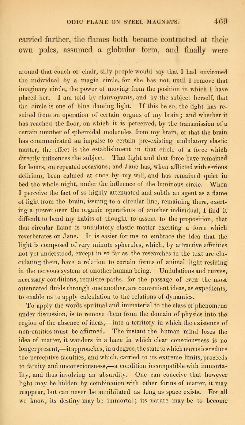 carried further, the flames both became contracted at their own poles, assumed a globular form, and finally were around that couch or chair, silly people would say that I had environed the individual by a magic circle, for she has not, until I remove that imaginary circle, the power of moving from the position in which I have placed her. I am told by clairvoyants, and by the subject herself, that the circle is one of blue flaming light. If this be so, the light has re- sulted from an operation of certain organs of my brain; and whether it has reached the floor, on which it is perceived, by the transmission of a certain number of spheroidal molecules from my brain, or that the brain has communicated an impulse to certain pre-existing undulatory elastic matter, the effect is the establishment in that circle of a force which directly influences the subject. That light and that force have remained for hours, on repeated occasions; and Jane has, when afflicted with serious delirium, been calmed at once by my will, and has remained quiet in bed the whole night, under the influence of the luminous circle. When I perceive the fact of so highly attenuated and subtle an agent as a flame of light from the brain, issuing to a circular line, remaining there, exert- ing a power over the organic operations of another individual, I find it difficult to bend my habits of thought to assent to the proposition, that that circular flame is undulatory elastic matter exerting a force which reverberates on Jane. It is easier for me to embrace the idea that the light is composed of very minute spherules, which, by attractive affinities not yet understood, except in so far as the researches in the text are elu- cidating them, have a relation to certain forms of animal light residing in the nervous system of another human being. Undulations and curves, necessary conditions, requisite paths, for the passage of even the most attenuated fluids through one another, are convenient ideas, as expedients, to enable us to apply calculation to the relations of dynamics. To apply the words spiritual and immaterial to the class of phenomena under discussion, is to remove them from the domain of physics into the region of the absence of ideas,—into a territory in which the existence of non-entities must be affirmed. The instant the human mind loses the idea of matter, it wanders in a haze in which clear consciousness is no longer present,—it approaches, in a degree, the state to which narcolicsreduce the perceptive faculties, and which, carried to its extreme limits, proceeds to fatuity and unconsciousness,—a condition incompatible with immorta- lity, and thus involving an absurdity. One can conceive that however light may be hidden by combination with other forms of matter, it may reappear, but can never be annihilated as long as space exists. For all we know, its destiny may be immortal ; its nature may be to become