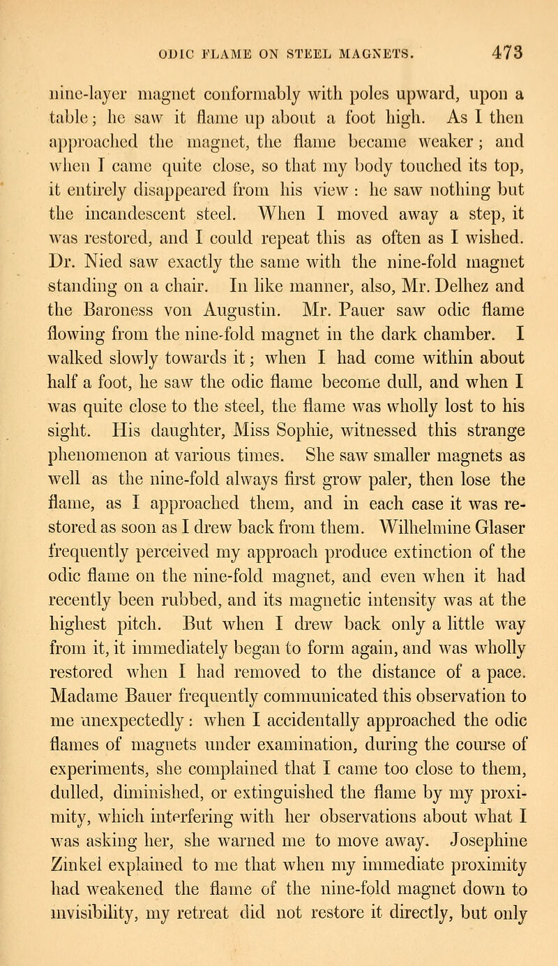 nine-layer magnet conformably with poles upward, upon a table; he saw it flame up about a foot high. As I then approached the magnet, the flame became weaker; and when I came quite close, so that my body touched its top, it entirely disappeared from his view : he saw nothing but the incandescent steel. When I moved away a step, it was restored, and I could repeat this as often as I wished. Dr. Nied saw exactly the same with the nine-fold magnet standing on a chair. In like manner, also, Mr. Delhez and the Baroness von Augustin. Mr. Pauer saw odic flame flowing from the nine-fold magnet in the dark chamber. I walked slowly towards it; when I had come within about half a foot, he saw the odic flame become dull, and when I was quite close to the steel, the flame was wholly lost to his sight. His daughter, Miss Sophie, witnessed this strange phenomenon at various times. She saw smaller magnets as well as the nine-fold always first grow paler, then lose the flame, as I approached them, and in each case it was re- stored as soon as I drew back from them. Wilhelmine Glaser frequently perceived my approach produce extinction of the odic flame on the nine-fold magnet, and even when it had recently been rubbed, and its magnetic intensity was at the highest pitch. But when I drew back only a little way from it, it immediately began to form again, and was wholly restored when I had removed to the distance of a pace. Madame Bauer frequently communicated this observation to me unexpectedly: when I accidentally approached the odic flames of magnets under examination, during the course of experiments, she complained that I came too close to them, dulled, diminished, or extinguished the flame by my proxi- mity, which interfering with her observations about what I was asking her, she warned me to move away. Josephine Zinkei explained to me that when my immediate proximity had weakened the flame of the nine-fold magnet clown to invisibility, my retreat did not restore it directly, but only