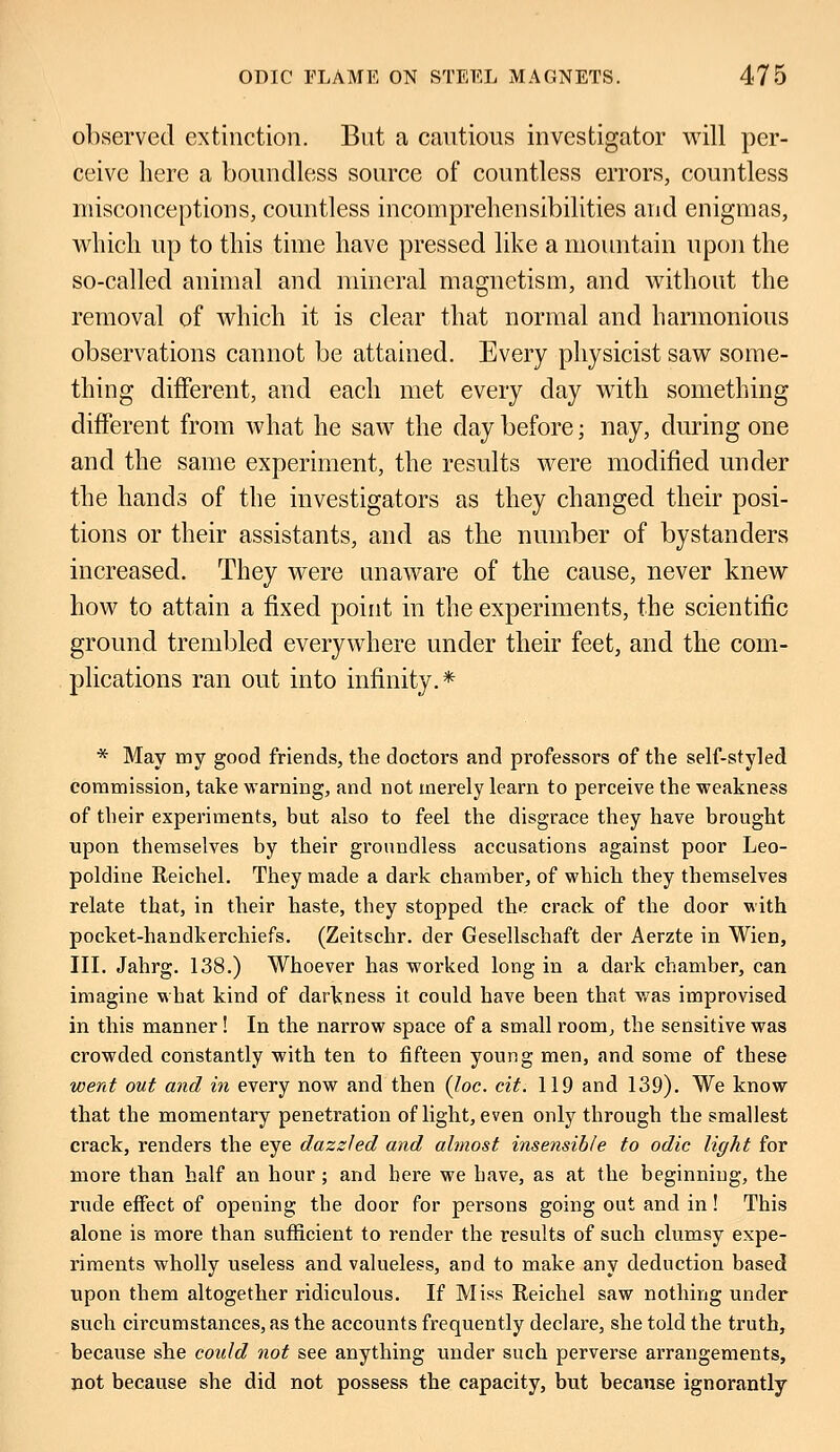 observed extinction. But a cautious investigator will per- ceive here a boundless source of countless errors, countless misconceptions, countless incomprehensibilities and enigmas, which up to this time have pressed like a mountain upon the so-called animal and mineral magnetism, and without the removal of which it is clear that normal and harmonious observations cannot be attained. Every physicist saw some- thing different, and each met every day with something different from what he saw the day before; nay, during one and the same experiment, the results were modified under the hands of the investigators as they changed their posi- tions or their assistants, and as the number of bystanders increased. They were unaware of the cause, never knew how to attain a fixed point in the experiments, the scientific ground trembled everywhere under their feet, and the com- plications ran out into infinity.* * May my good friends, the doctors and professors of the self-styled commission, take warning, and not merely learn to perceive the weakness of their experiments, but also to feel the disgrace they have brought upon themselves by their groundless accusations against poor Leo- poldine Reichel. They made a dark chamber, of which they themselves relate that, in their haste, they stopped the crack of the door with pocket-handkerchiefs. (Zeitschr. der Gesellschaft der Aerzte in Wien, III. Jahrg. 138.) Whoever has worked long in a dark chamber, can imagine what kind of darkness it could have been that was improvised in this manner! In the narrow space of a small room, the sensitive was crowded constantly with ten to fifteen young men, and some of these went out and in every now and then (loc. cit. 119 and 139). We know that the momentary penetration of light, even only through the smallest crack, renders the eye dazzled and almost insensible to odic light for more than half an hour; and here we have, as at the beginning, the rude effect of opening the door for persons going out and in ! This alone is more than sufficient to render the results of such clumsy expe- riments wholly useless and valueless, aod to make any deduction based upon them altogether ridiculous. If Miss Reichel saw nothing under such circumstances, as the accounts frequently declare, she told the truth, because she could not see anything under such perverse arrangements, not because she did not possess the capacity, but becanse ignorantly