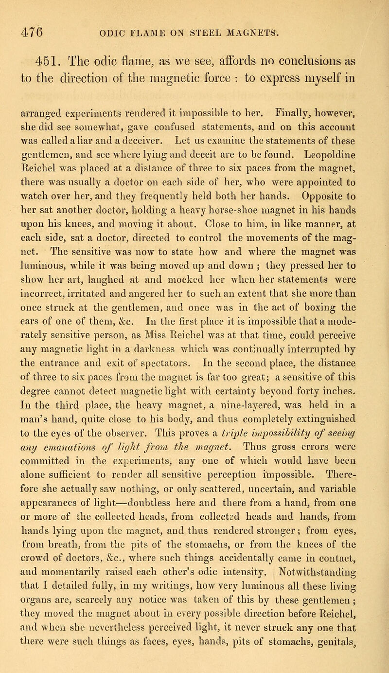 451. The odic flame, as we see, affords no conclusions as to the direction of the magnetic force : to express myself in arranged experiments rendered it impossible to her. Finally, however, she did see somewhat, gave confused statements, and on this account was called a liar and a deceiver. Let us examine the statements of these gentlemen, and see where lying and deceit are to be found. Leopoldine Reichel was placed at a distance of three to six paces from the magnet, there was usually a doctor on each side of her, who were appointed to watch over her, and they frequently held both her hands. Opposite to her sat another doctor, holding a heavy horse-shoe magnet in his hands upon his knees, and moving it about. Close to him, in like manner, at each side, sat a doctor, directed to control the movements of the mag- net. The sensitive was now to state how and where the magnet was luminous, while it was being moved up and down ; they pressed her to show her art, laughed at and mocked her when her statements were incorrect, irritated and angered her to such an extent that she more than once struck at the gentlemen, and once was in the act of boxing the ears of one of them, &c. In the first place it is impossible that a mode- rately sensitive person, as Miss Reichel was at that time, could perceive any magnetic light in a darkness which was continually interrupted by the entrance and exit of spectators. In the second place, the distance of three to six paces from the magnet is far too great; a sensitive of this degree cannot detect magnetic light with certainty beyond forty inches. In the third place, the heavy magnet, a nine-layered, was held in a man's hand, quite close to his body, and thus completely extinguished to the eyes of the observer. This proves a triple impossibility of seeing any emanations of light from the magnet. Thus gross errors were committed in the experiments, any one of which wrould have been alone sufficient to render all sensitive perception impossible. There- fore she actually saw nothing, or only scattered, uncertain, and variable appearances of light—doubtless here and there from a hand, from one or more of the collected heads, from collected heads and hands, from hands lying upon the magnet, and thus rendered stronger; from eyes, from breath, from the pits of the stomachs, or from the knees of the crowd of doctors, &c, where such things accidentally came in contact, and momentarily raised each other's odic intensity. Notwithstanding that I detailed fully, in my writings, how very luminous all these living organs are, scarcely any notice was taken of this by these gentlemen ; they moved the magnet about in every possible direction before Reichel, and when she nevertheless perceived light, it never struck any one that there were such things as faces, eyes, hands, pits of stomachs, genitals,