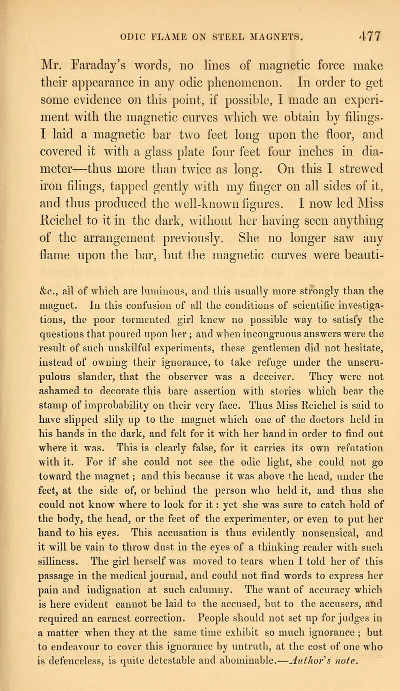 Mr. Faraday's words, no lines of magnetic force make their appearance in any odic phenomenon. In order to get some evidence on this point, if possible, I made an experi- ment with the magnetic curves which we obtain bv filings- I laid a magnetic bar two feet long upon the floor, and covered it with a glass plate four feet four inches in dia- meter—thus more than twice as long. On this I strewed iron filings, tapped gently with my finger on all sides of it, and thus produced the well-known figures. I now led Miss Reichel to it in the dark, without her having seen anything of the arrangement previously. She no longer saw any flame upon the bar, but the magnetic curves were beauti- &e., all of which are luminous, and this usually more strongly than the magnet. In this confusion of all the conditions of scientific investiga- tions, the poor tormented girl knew no possible way to satisfy the questions that poured upon her ; and when incongruous answers were the result of such unskilful experiments, these gentlemen did not hesitate, instead of owning their ignorance, to take refuge under the unscru- pulous slander, that the observer was a deceiver. They were not ashamed to decorate this bare assertion with stories which bear the stamp of improbability on their very face. Thus Miss Reichel is said to have slipped slily up to the magnet which one of the doctors held in his hands in the dark, and felt for it with her hand in order to find out where it was. This is clearly false, for it carries its own refutation with it. For if she could not see the odic light, she could not go toward the magnet; and this because it was above the head, under the feet, at the side of, or behind the person who held it, and thus she could not know where to look for it: yet she was sure to catch hold of the body, the head, or the feet of the experimenter, or even to put her hand to his eyes. This accusation is thus evidently nonsensical, and it will be vain to throw dust in the eyes of a thinking reader with such silliness. The girl herself was moved to tears when I told her of this passage in the medical journal, and could not find words to express her pain and indignation at such calumny. The want of accuracy which is here evident cannot be laid to the accused, but to the accusers, and required an earnest correction. People should not set up forjudges in a matter when they at the same time exhibit so much ignorance ; but to endeavour to cover this ignorance by untruth, at the cost of one who is defenceless, is quite detestable and abominable.—Author s note.