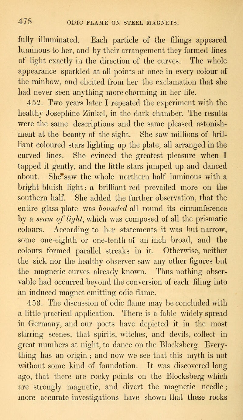 fully illuminated. Each particle of the filings appeared luminous to her, and by their arrangement they formed lines of light exactly in the direction of the curves. The whole appearance sparkled at all points at once in every colour of the rainbow, and elicited from her the exclamation that she had never seen anything more charming in her life. 452. Two years later I repeated the experiment with the healthy Josephine Zinkel, in the dark chamber. The results were the same descriptions and the same pleased astonish- ment at the beauty of the sight. She saw millions of bril- liant coloured stars lighting up the plate, all arranged in the curved lines. She evinced the greatest pleasure when I tapped it gently, and the little stars jumped up and danced about. She*saw the whole northern half luminous with a bright bluish light; a brilliant red prevailed more on the southern half. She added the further observation, that the entire glass plate was bounded all round its circumference by a seam of light, which was composed of all the prismatic colours. According to her statements it was but narrow, some one-eighth or one-tenth of an inch broad, and the colours formed parallel streaks in it. Otherwise, neither the sick nor the healthy observer saw any other figures but the magnetic curves already known. Thus nothing obser- vable had occurred beyond the conversion of each filing into an induced magnet emitting odic flame. 453. The discussion of odic flame may be concluded with a little practical application. There is a fable widely spread in Germany, and our poets have depicted it in the most stirring scenes, that spirits, witches, and devils, collect in great numbers at night, to dance on the Blocksberg. Every- thing has an origin ; and now we see that this myth is not without some kind of foundation. It was discovered long ago, that there are rocky points on the Blocksberg which are strongly magnetic, and divert the magnetic needle; more accurate investigations have shown that these rocks