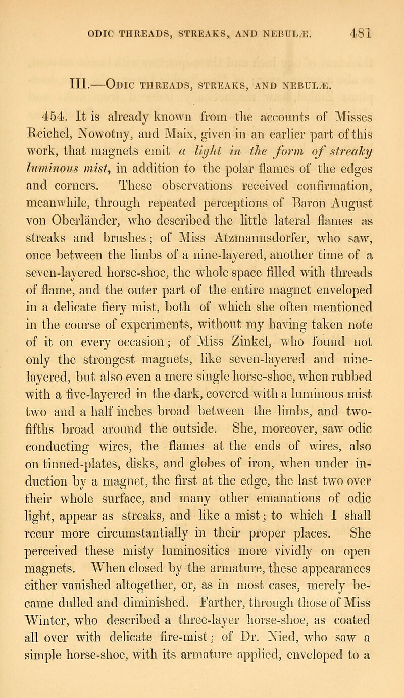 III.—Odic THREADS, STREAKS, AND NEBULvE. 454. It is already known from the accounts of Misses Reichel, Nowotny, and Maix, given in an earlier part of this work, that magnets emit a light in the form of streaky luminous mist, in addition to the polar flames of the edges and corners. These observations received confirmation, meanwhile, through repeated perceptions of Baron August von Oberlander, who described the little lateral flames as streaks and brushes; of Miss Atzmannsdorfer, who saw, once between the limbs of a nine-layered, another time of a seven-layered horse-shoe, the whole space filled with threads of flame, and the outer part of the entire magnet enveloped in a delicate fiery mist, both of which she often mentioned in the course of experiments, without my having taken note of it on every occasion; of Miss Zinkel, who found not only the strongest magnets, like seven-layered and nine- layered, but also even a mere single horse-shoe, when rubbed with a five-layered in the dark, covered with a luminous mist two and a half inches broad between the limbs, and two- fifths broad around the outside. She, moreover, saw odic conducting wires, the flames at the ends of wires, also on tinned-plates, disks, and globes of iron, when under in- duction by a magnet, the first at the edge, the last two over their whole surface, and many other emanations of odic light, appear as streaks, and like a mist; to which I shall recur more circumstantially in their proper places. She perceived these misty luminosities more vividly on open magnets. When closed by the armature, these appearances either vanished altogether, or, as in most cases, merely be- came dulled and diminished. Farther, through those of Miss Winter, who described a three-layer horse-shoe, as coated all over with delicate fire-mist; of Dr. Nied, who saw a simple horse-shoe, with its armature applied, enveloped to a