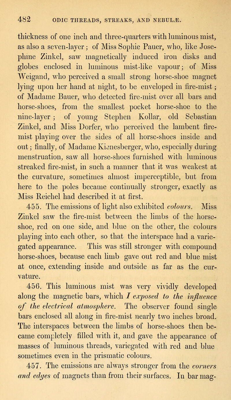 thickness of one inch and three-quarters with luminous mist, as also a seven-layer; of Miss Sophie Pauer, who, like Jose- phine Zinkel, saw magnetically induced iron disks and globes enclosed in luminous mist-like vapour; of Miss Weigand, who perceived a small strong horse-shoe magnet lying upon her hand at night, to be enveloped in fire-mist; of Madame Bauer, who detected fire-mist over all bars and horse-shoes, from the smallest pocket horse-shoe to the nine-layer ; of young Stephen Kollar, old Sebastian Zinkel, and Miss Dorfer, who perceived the lambent fire- mist playing over the sides of all horse-shoes inside and out; finally, of Madame Kianesberger, who, especially during menstruation, saw all horse-shoes furnished with luminous streaked fire-mist, in such a manner that it was weakest at the curvature, sometimes almost imperceptible, but from here to the poles became continually stronger, exactly as Miss Reichel had described it at first. 455. The emissions of light also exhibited colours. Miss Zinkel saw the fire-mist between the limbs of the horse- shoe, red on one side, and blue on the other, the colours playing into each other, so that the interspace had a varie- gated appearance. This was still stronger with compound horse-shoes, because each limb gave out red and blue mist at once, extending inside and outside as far as the cur- vature. 456. This luminous mist was very vividly developed along the magnetic bars, which / exposed to the influence of the electrical atmosphere. The observer found single bars enclosed all along in fire-mist nearly two inches broad. The interspaces between the limbs of horse-shoes then be- came completely filled with it, and gave the appearance of masses of luminous threads, variegated with red and blue sometimes even in the prismatic colours. 457. The emissions are always stronger from the corners and edyes of magnets than from their surfaces. In bar mag-