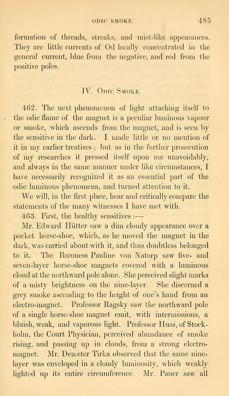 formation of threads, streaks, and mist-like .appearances. They are little currents of Od locally concentrated in the general current, blue from the negative, and red from the positive poles. IV. Odic Smoke. 462. The next phenomenon of light attaching itself to the odic flame of the magnet is a peculiar luminous vapour or smoke, which ascends from the magnet, and is seen by the sensitive in the dark. I made little or no mention of it in my earlier treatises ; but as in the further prosecution of my researches it pressed itself upon me unavoidably, and always in the same manner under like circumstances, I have necessarily recognized it as an essential part of the odic luminous phenomena, and turned attention to it. We will, in the first place, hear and critically compare the statements of the many witnesses I have met with. 463. First, the healthy sensitives :— Mr. Edward Hiitter saw a dim cloudy appearance over a pocket horse-shoe, which, as he moved the magnet in the dark, was carried about with it, and thus doubtless belonged to it. The Baroness Pauline von Natorp saw five- and seven-layer horse-shoe magnets covered with a luminous cloud at the northward pole alone. She perceived slight marks of a misty brightness on the nine-layer. She discerned a grey smoke ascending to the height of one's hand from an electro-magnet. Professor Ragsky saw the northward pole of a single horse-shoe magnet emit, with intermissions, a bluish, weak, and vaporous light. Professor Huss, of Stock- holm, the Court Physician, perceived abundance of smoke rising, and passing up in clouds, from a strong electro- magnet. Mr. Demeter Tirka observed that the same nine- layer was enveloped in a cloudy luminosity, which weakly lighted up its entire circumference. Mr. Pauer saw all
