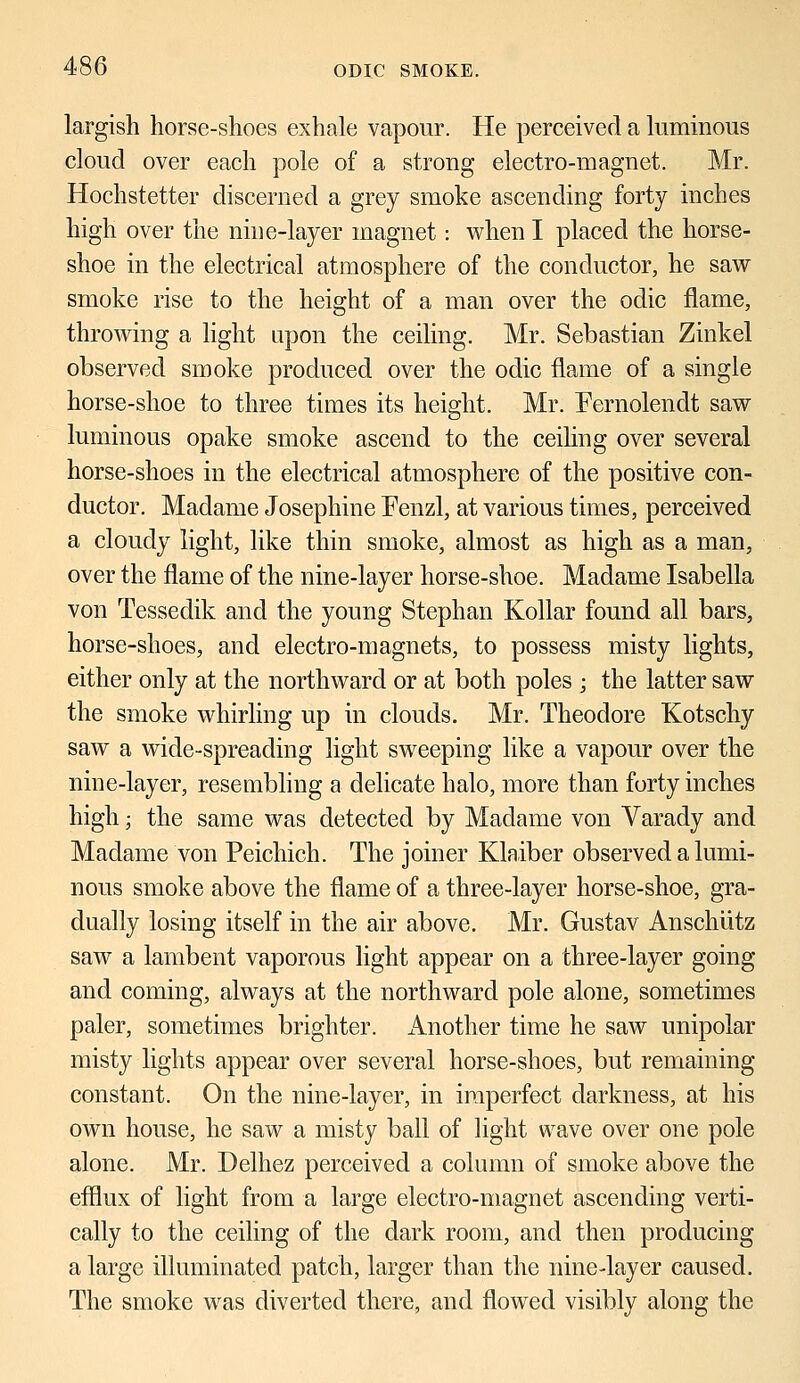 largish horse-shoes exhale vapour. He perceived a luminous cloud over each pole of a strong electro-magnet. Mr. Hochstetter discerned a grey smoke ascending forty inches high over the nine-layer magnet: when I placed the horse- shoe in the electrical atmosphere of the conductor, he saw smoke rise to the height of a man over the odic flame, throwing a light upon the ceiling. Mr. Sebastian Zinkel observed smoke produced over the odic flame of a single horse-shoe to three times its height. Mr. Eernolendt saw luminous opake smoke ascend to the ceiling over several horse-shoes in the electrical atmosphere of the positive con- ductor. Madame Josephine Fenzl, at various times, perceived a cloudy light, like thin smoke, almost as high as a man, over the flame of the nine-layer horse-shoe. Madame Isabella von Tessedik and the young Stephan Kollar found all bars, horse-shoes, and electro-magnets, to possess misty lights, either only at the northward or at both poles ; the latter saw the smoke whirling up in clouds. Mr. Theodore Kotschy saw a wide-spreading light sweeping like a vapour over the nine-layer, resembling a delicate halo, more than forty inches high; the same was detected by Madame von Varady and Madame von Peichich. The joiner Klaiber observed a lumi- nous smoke above the flame of a three-layer horse-shoe, gra- dually losing itself in the air above. Mr. Gustav Anschiitz saw a lambent vaporous light appear on a three-layer going and coming, always at the northward pole alone, sometimes paler, sometimes brighter. Another time he saw unipolar misty lights appear over several horse-shoes, but remaining constant. On the nine-layer, in imperfect darkness, at his own house, he saw a misty ball of light wave over one pole alone. Mr. Delhez perceived a column of smoke above the efflux of light from a large electro-magnet ascending verti- cally to the ceiling of the dark room, and then producing a large illuminated patch, larger than the nine-layer caused. The smoke was diverted there, and flowed visibly along the