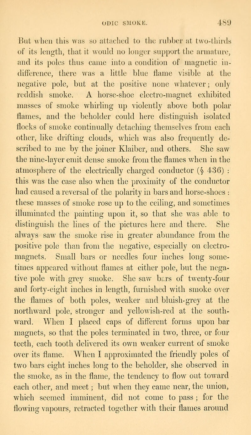 But when this was so attached to the rubber at two-thirds of its length, that it would no longer support the armature, and its poles thus came into a condition of magnetic in- difference, there was a little blue flame visible at the negative pole, but at the positive none whatever; only reddish smoke. A horse-shoe electro-magnet exhibited masses of smoke whirling up violently above both polar flames, and the beholder could here distinguish isolated flocks of smoke continually detaching themselves from each other, like drifting clouds, which was also frequently de- scribed to me by the joiner Klaiber, and others. She saw the nine-layer emit dense smoke from the flames when in the atmosphere of the electrically charged conductor (§ 436) : this was the case also when the proximity of the conductor had caused a reversal of the polarity in bars and horse-shoes : these masses of smoke rose up to the ceiling, and sometimes illuminated the painting upon it, so that she was able to distinguish the lines of the pictures here and there. She always saw the smoke rise in greater abundance from the positive pole than from the negative, especially on electro- magnets. Small bars or needles four inches long some- times appeared without flames at either pole, but the nega- tive pole with grey smoke. She saw bars of twenty-four and forty-eight inches in length, furnished with smoke over the flames of both poles, weaker and bluish-grey at the northward pole, stronger and yellowish-red at the south- ward. When I placed caps of different forms upon bar magnets, so that the poles terminated in two, three, or four teeth, each tooth delivered its own weaker current of smoke over its flame. When I approximated the friendly poles of two bars eight inches long to the beholder, she observed in the smoke, as in the flame, the tendency to flow out toward each other, and meet; but when they came near, the union, which seemed imminent, did not come to pass ; for the flowing vapours, retracted together with their flames around