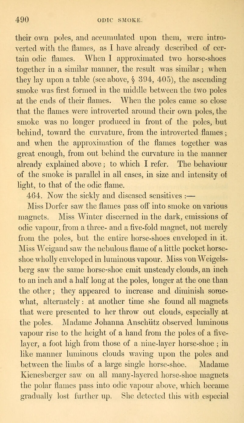 their own poles, and accumulated upon them, were intro- verted with the flames, as I have already described of cer- tain oclic flames. When I approximated two horse-shoes together in a similar manner, the result was similar; when they lay upon a table (see above, § 394, 405), the ascending smoke was first formed in the middle between the two poles at the ends of their flames. When the poles came so close that the flames were introverted around their own poles, the smoke was no longer produced in front of the poles, but behind, toward the curvature, from the introverted flames; and when the approximation of the flames together was great enough, from out behind the curvature in the manner already explained above; to which I refer. The behaviour of the smoke is parallel in all cases, in size and intensity of light, to that of the odic flame. 464. Now the sickly and diseased sensitives :— Miss Dorfer saw the flames pass off into smoke on various magnets. Miss Winter discerned in the dark, emissions of odic vapour, from a three- and a five-fold magnet, not merely from the poles, but the entire horse-shoes enveloped in it. Miss Weigand saw the nebulous flame of a little pocket horse- shoe wholly enveloped in luminous vapour. Miss von Weigels- berg saw the same horse-shoe emit unsteady clouds, an inch to an inch and a half long at the poles, longer at the one than the other; they appeared to increase and diminish some- what, alternately: at another time she found all magnets that were presented to her throw out clouds, especially at the poles. Madame Johanna Anschutz observed luminous vapour rise to the height of a hand from the poles of a five- layer, a foot high from those of a nine-layer horse-shoe ; in like manner luminous clouds waving upon the poles and between the limbs of a large single horse-shoe. Madame Kienesberger saw on all many-layered horse-shoe magnets the polar flames pass into oclic vapour above, which became gradually lost further up. She detected this with especial