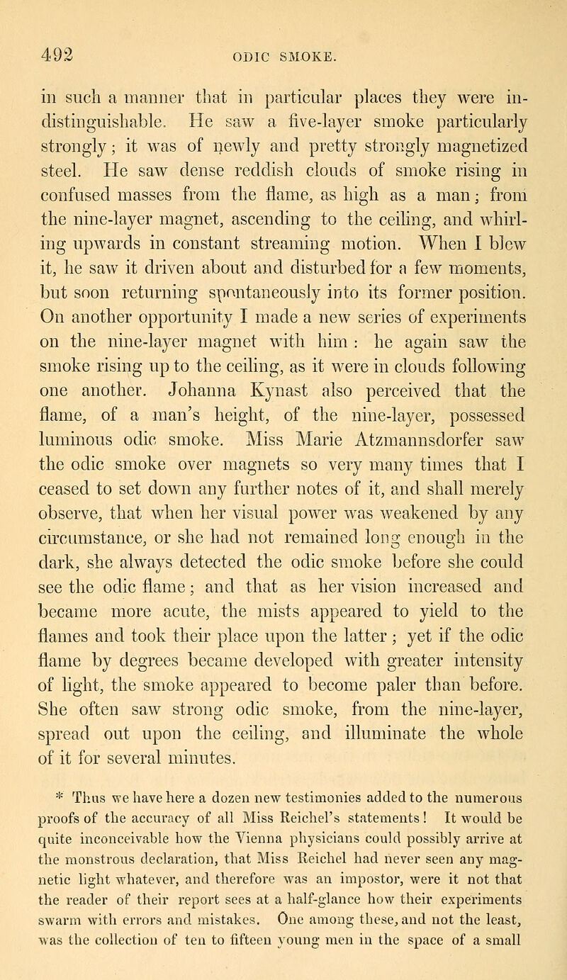 in such a manner that in particular places they were in- distinguishable. He saw a five-layer smoke particularly strongly; it was of newly and pretty strongly magnetized steel. He saw dense reddish clouds of smoke rising in confused masses from the flame, as high as a man; from the nine-layer magnet, ascending to the ceiling, and whirl- ing upwards in constant streaming motion. When I blew it, he saw it driven about and disturbed for a few moments, but soon returning spontaneously into its former position. On another opportunity I made a new series of experiments on the nine-layer magnet with him : he again saw the smoke rising up to the ceiling, as it were in clouds following one another. Johanna Kynast also perceived that the flame, of a man's height, of the nine-layer, possessed luminous odic smoke. Miss Marie Atzmannsdorfer saw the odic smoke over magnets so very many times that I ceased to set down any further notes of it, and shall merely observe, that when her visual power was weakened by any circumstance, or she had not remained Ion2: enough in the dark, she always detected the odic smoke before she could see the odic flame; and that as her vision increased and became more acute, the mists appeared to yield to the flames and took their place upon the latter ; yet if the odic flame by degrees became developed with greater intensity of light, the smoke appeared to become paler than before. She often saw strong odic smoke, from the nine-layer, spread out upon the ceiling, and illuminate the whole of it for several minutes. * Thus we have here a dozen new testimonies added to the numerous proofs of the accuracy of all Miss Reichel's statements ! It would be quite inconceivable how the Vienna physicians could possibly arrive at the monstrous declaration, that Miss Reichel had never seen any mag- netic light whatever, and therefore was an impostor, were it not that the reader of their report sees at a half-glance how their experiments swarm with errors and mistakes. One among these, and not the least, was the collection of ten to fifteen young men in the space of a small