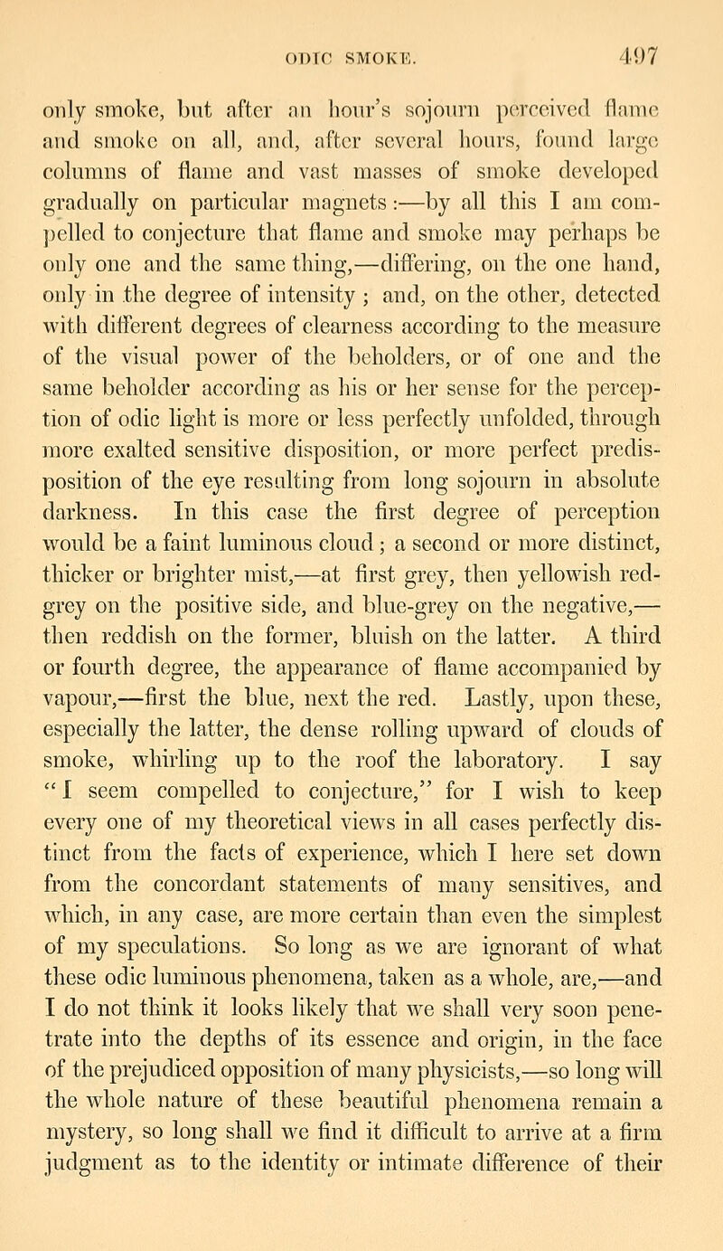 only smoke, but after an hour's sojourn pereeived flame and smoke on all, and, after several hours, found large columns of flame and vast masses of smoke developed gradually on particular magnets:—by all this I am com- pelled to conjecture that flame and smoke may perhaps be only one and the same thing,—differing, on the one hand, only in the degree of intensity ; and, on the other, detected with different degrees of clearness according to the measure of the visual power of the beholders, or of one and the same beholder according as his or her sense for the percep- tion of oclic light is more or less perfectly unfolded, through more exalted sensitive disposition, or more perfect predis- position of the eye resulting from long sojourn in absolute darkness. In this case the first degree of perception would be a faint luminous cloud; a second or more distinct, thicker or brighter mist,—at first grey, then yellowish red- grey on the positive side, and blue-grey on the negative,— then reddish on the former, bluish on the latter. A third or fourth degree, the appearance of flame accompanied by vapour,—first the blue, next the red. Lastly, upon these, especially the latter, the dense rolling upward of clouds of smoke, whirling up to the roof the laboratory. I say  I seem compelled to conjecture, for I wish to keep every one of my theoretical views in all cases perfectly dis- tinct from the facts of experience, which I here set clown from the concordant statements of many sensitives, and which, in any case, are more certain than even the simplest of my speculations. So long as we are ignorant of what these odic luminous phenomena, taken as a whole, are,—and I do not think it looks likely that we shall very soon pene- trate into the depths of its essence and origin, in the face of the prejudiced opposition of many physicists,—so long will the whole nature of these beautiful phenomena remain a mystery, so long shall we find it difficult to arrive at a firm judgment as to the identity or intimate difference of their