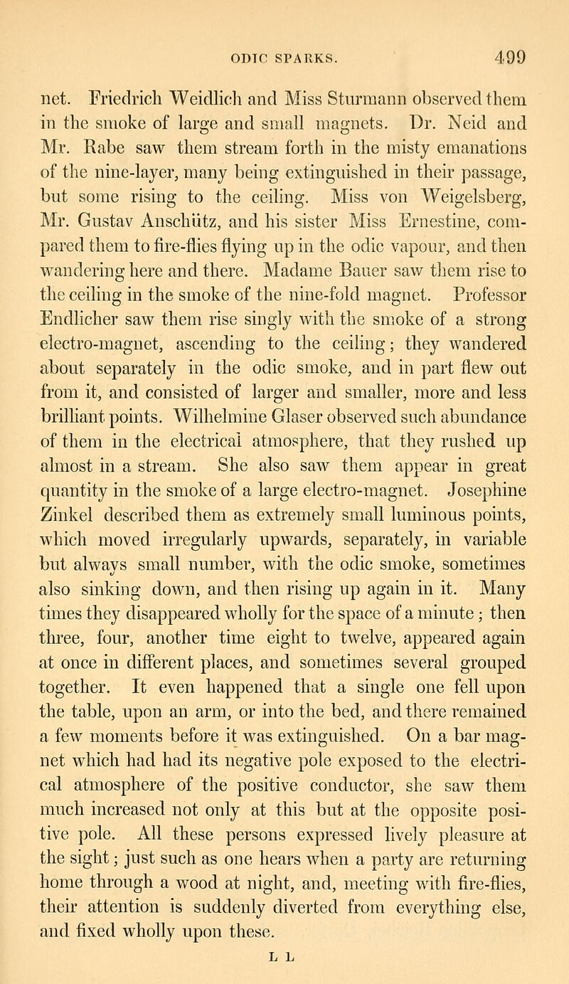 net. Friedrich Weidlich and Miss Sturraann observed them in the smoke of large and small magnets. Dr. Neid and Mr. Rabe saw them stream forth in the misty emanations of the nine-layer, many being extinguished in their passage, but some rising to the ceiling. Miss von Weigelsberg, Mr. Gustav Anschiitz, and his sister Miss Ernestine, com- pared them to fire-flies flying up in the odic vapour, and then wandering here and there. Madame Bauer saw them rise to the ceiling in the smoke of the nine-fold magnet. Professor Endlicher saw them rise singly with the smoke of a strong electro-magnet, ascending to the ceiling; they wandered about separately in the oclic smoke, and in part flew out from it, and consisted of larger and smaller, more and less brilliant points. Wilhelmine Glaser observed such abundance of them in the electrical atmosphere, that they rushed up almost in a stream. She also saw them appear in great quantity in the smoke of a large electro-magnet. Josephine Zinkel described them as extremely small luminous points, which moved irregularly upwards, separately, in variable but alwavs small number, with the odic smoke, sometimes also sinking down, and then rising up again in it. Many times they disappeared wholly for the space of a minute; then three, four, another time eight to twelve, appeared again at once in different places, and sometimes several grouped together, It even happened that a single one fell upon the table, upon an arm, or into the bed, and there remained a few moments before it was extinguished. On a bar mag- net which had had its negative pole exposed to the electri- cal atmosphere of the positive conductor, she saw them much increased not only at this but at the opposite posi- tive pole. All these persons expressed lively pleasure at the sight; just such as one hears when a party are returning home through a wood at night, and, meeting with fire-flies, their attention is suddenly diverted from everything else, and fixed wholly upon these. L L