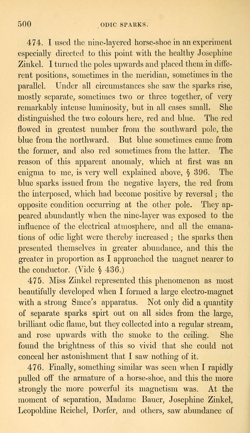 474. I used the nine-layered horse-shoe in an experiment especially directed to this point with the healthy Josephine Zinkel. I turned the poles upwards and placed them in diffe- rent positions, sometimes in the meridian, sometimes in the parallel. Under all circumstances she saw the sparks rise, mostly separate, sometimes two or three together, of very remarkably intense luminosity, but in all cases small. She distinguished the two colours here, red and blue. The red flowed in greatest number from the southward pole, the blue from the northward. But blue sometimes came from the former, and also red sometimes from the latter. The reason of this apparent anomaly, which at first was an enigma to me, is very well explained above, § 396. The blue sparks issued from the negative layers, the red from the interposed, which had become positive by reversal; the opposite condition occurring at the other pole. They ap- peared abundantly when the nine-layer was exposed to the influence of the electrical atmosphere, and all the emana- tions of odic light were thereby increased; the sparks then presented themselves in greater abundance, and this the greater in proportion as I approached the magnet nearer to the conductor. (Vide § 436.) 475. Miss Zinkel represented this phenomenon as most beautifully developed when I formed a large electro-magnet with a strong Smee's apparatus. Not only did a quantity of separate sparks spirt out on all sides from the large, brilliant odic flame, but they collected into a regular stream, and rose upwards with the smoke to the ceiling. She found the brightness of this so vivid that she could not conceal her astonishment that I saw nothing of it. 476. Finally, something similar was seen when I rapidly pulled oft* the armature of a horse-shoe, and this the more strongly the more powerful its magnetism was. At the moment of separation, Madame Bauer, Josephine Zinkel, Leopoldine Reichel, Dorfer, and others, saw abundance of