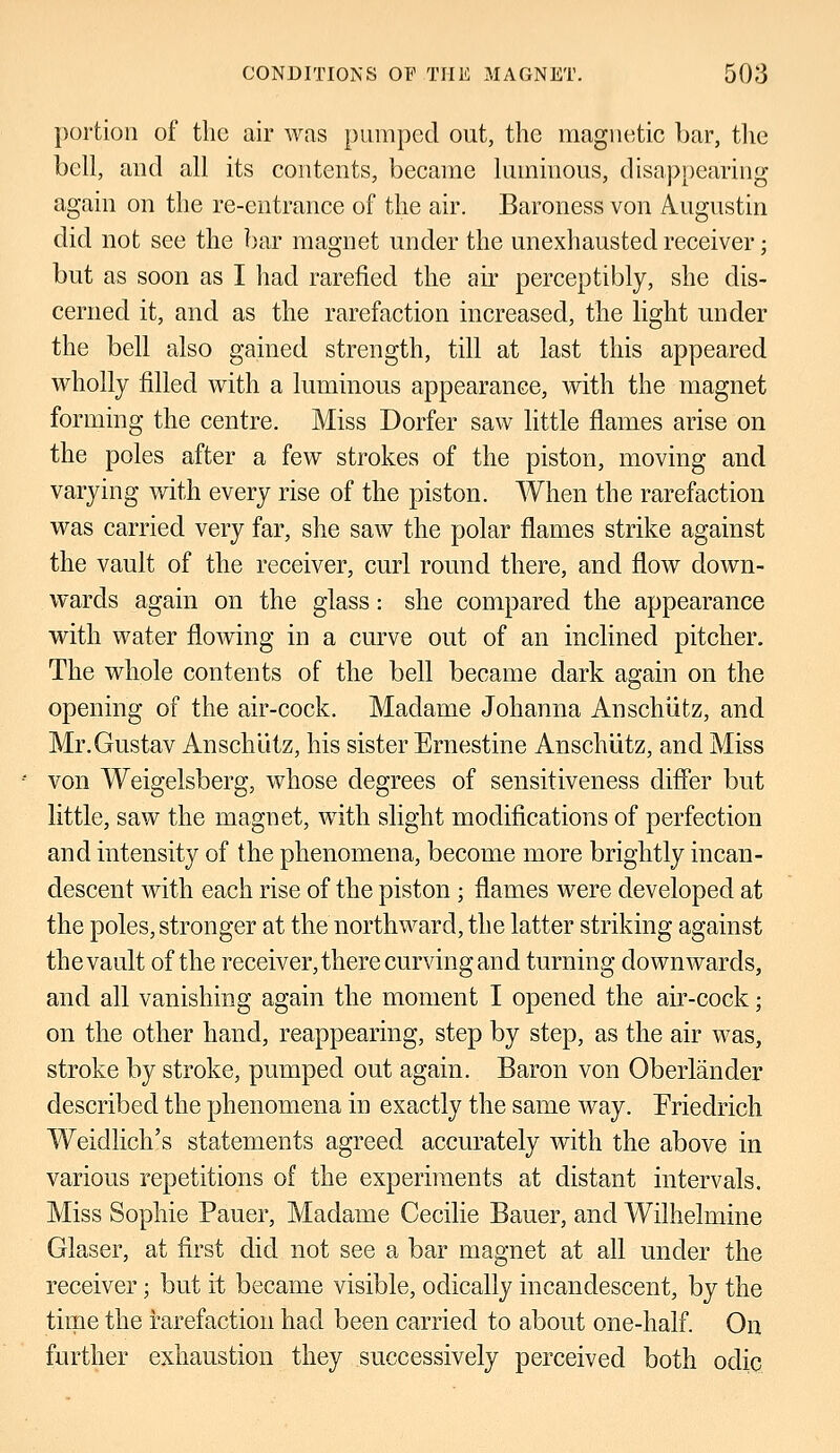 portion of the air was pumped out, the magnetic bar, the bell, and all its contents, became luminous, disappearing again on the re-entrance of the air. Baroness von Augustin did not see the bar magnet under the unexhausted receiver; but as soon as I had rarefied the air perceptibly, she dis- cerned it, and as the rarefaction increased, the light under the bell also gained strength, till at last this appeared wholly filled with a luminous appearance, with the magnet forming the centre. Miss Dorfer saw little flames arise on the poles after a few strokes of the piston, moving and varying with every rise of the piston. When the rarefaction was carried very far, she saw the polar flames strike against the vault of the receiver, curl round there, and flow down- wards again on the glass: she compared the appearance with water flowing in a curve out of an inclined pitcher. The whole contents of the bell became dark again on the opening of the air-cock. Madame Johanna Anschiitz, and Mr.Gustav Anschiitz, his sister Ernestine Anschiitz, and Miss von Weigelsberg, whose degrees of sensitiveness differ but little, saw the magnet, with slight modifications of perfection and intensity of the phenomena, become more brightly incan- descent with each rise of the piston; flames were developed at the poles, stronger at the northward, the latter striking against thevault of the receiver, there curving and turning downwards, and all vanishing again the moment I opened the air-cock; on the other hand, reappearing, step by step, as the air was, stroke by stroke, pumped out again. Baron von Oberlander described the phenomena in exactly the same way. Friedrich Weidlich's statements agreed accurately with the above in various repetitions of the experiments at distant intervals. Miss Sophie Pauer, Madame Cecilie Bauer, and Wilhelmine Glaser, at first did not see a bar magnet at all under the receiver; but it became visible, odically incandescent, by the time the rarefaction had been carried to about one-half. On further exhaustion they successively perceived both odic