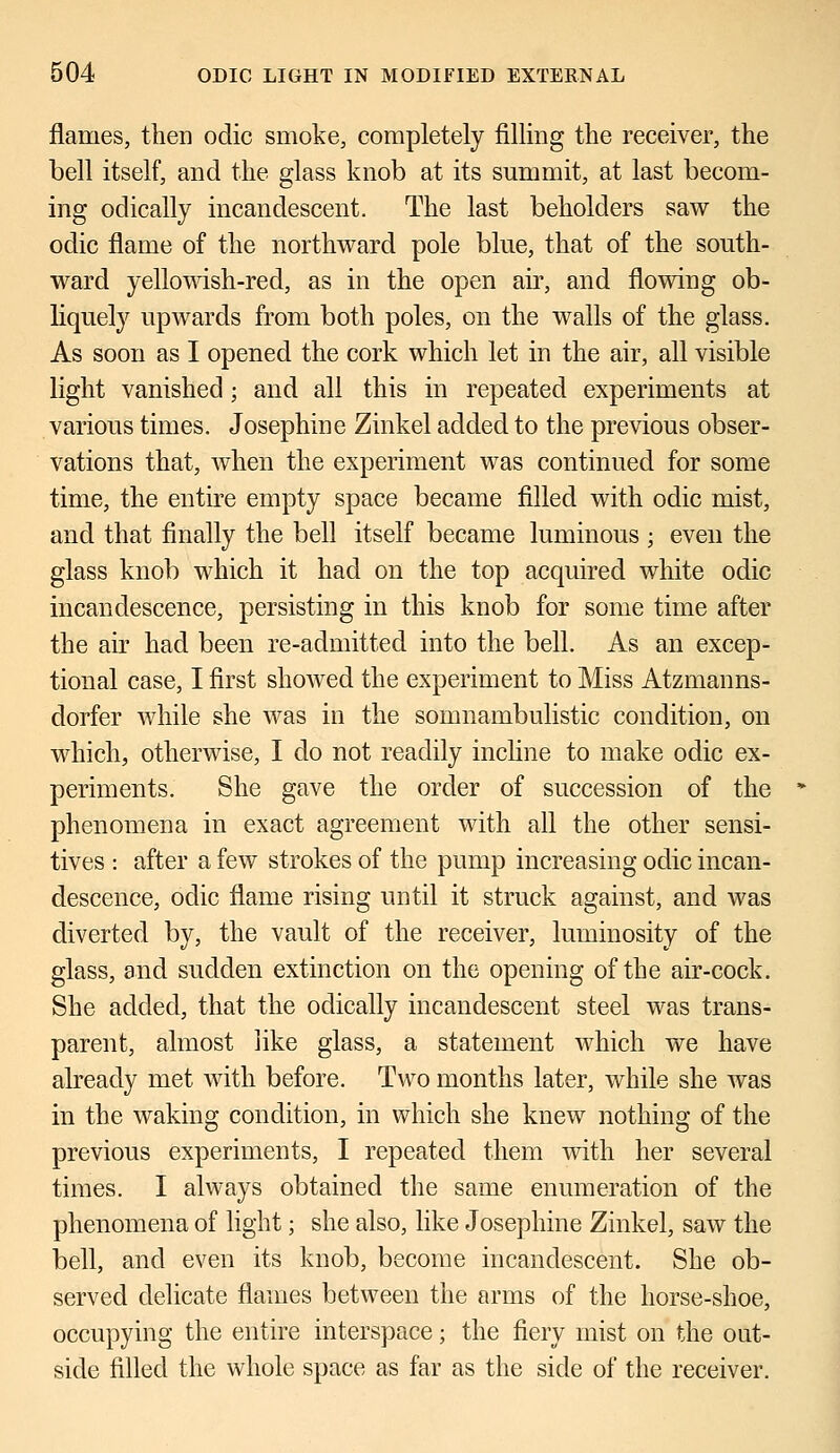 flames, then odic smoke, completely filling the receiver, the bell itself, and the glass knob at its summit, at last becom- ing odically incandescent. The last beholders saw the odic flame of the northward pole blue, that of the south- ward yellowish-red, as in the open air, and flowing ob- liquely upwards from both poles, on the walls of the glass. As soon as I opened the cork which let in the air, all visible light vanished; and all this in repeated experiments at various times. Josephine Zinkel added to the previous obser- vations that, when the experiment was continued for some time, the entire empty space became filled with odic mist, and that finally the bell itself became luminous ; even the glass knob which it had on the top acquired white odic incandescence, persisting in this knob for some time after the air had been re-admitted into the bell. As an excep- tional case, I first showed the experiment to Miss Atzmanns- dorfer while she was in the somnambulistic condition, on which, otherwise, I do not readily incline to make odic ex- periments. She gave the order of succession of the phenomena in exact agreement with all the other sensi- tives : after a few strokes of the pump increasing odic incan- descence, odic flame rising until it struck against, and was diverted by, the vault of the receiver, luminosity of the glass, and sudden extinction on the opening of the air-cock. She added, that the odically incandescent steel was trans- parent, almost like glass, a statement which we have already met with before. Two months later, while she was in the waking condition, in which she knew nothing of the previous experiments, I repeated them with her several times. I always obtained the same enumeration of the phenomena of light; she also, like Josephine Zinkel, saw the bell, and even its knob, become incandescent. She ob- served delicate flames between the arms of the horse-shoe, occupying the entire interspace; the fiery mist on the out- side filled the whole space as far as the side of the receiver.